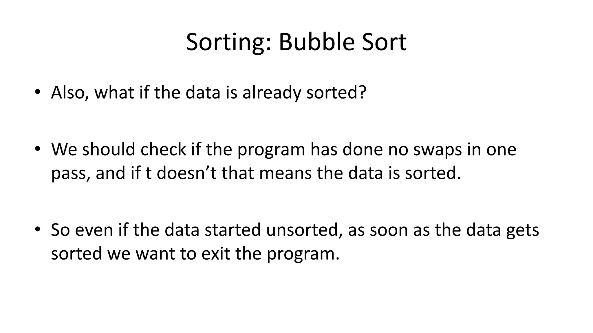 Sorting: Bubble Sort
• Also, what if the data is already sorted?
• We should check if the program has done no swaps in one
pass, and if t doesn’t that means the data is sorted.
• So even if the data started unsorted, as soon as the data gets
sorted we want to exit the program.
 