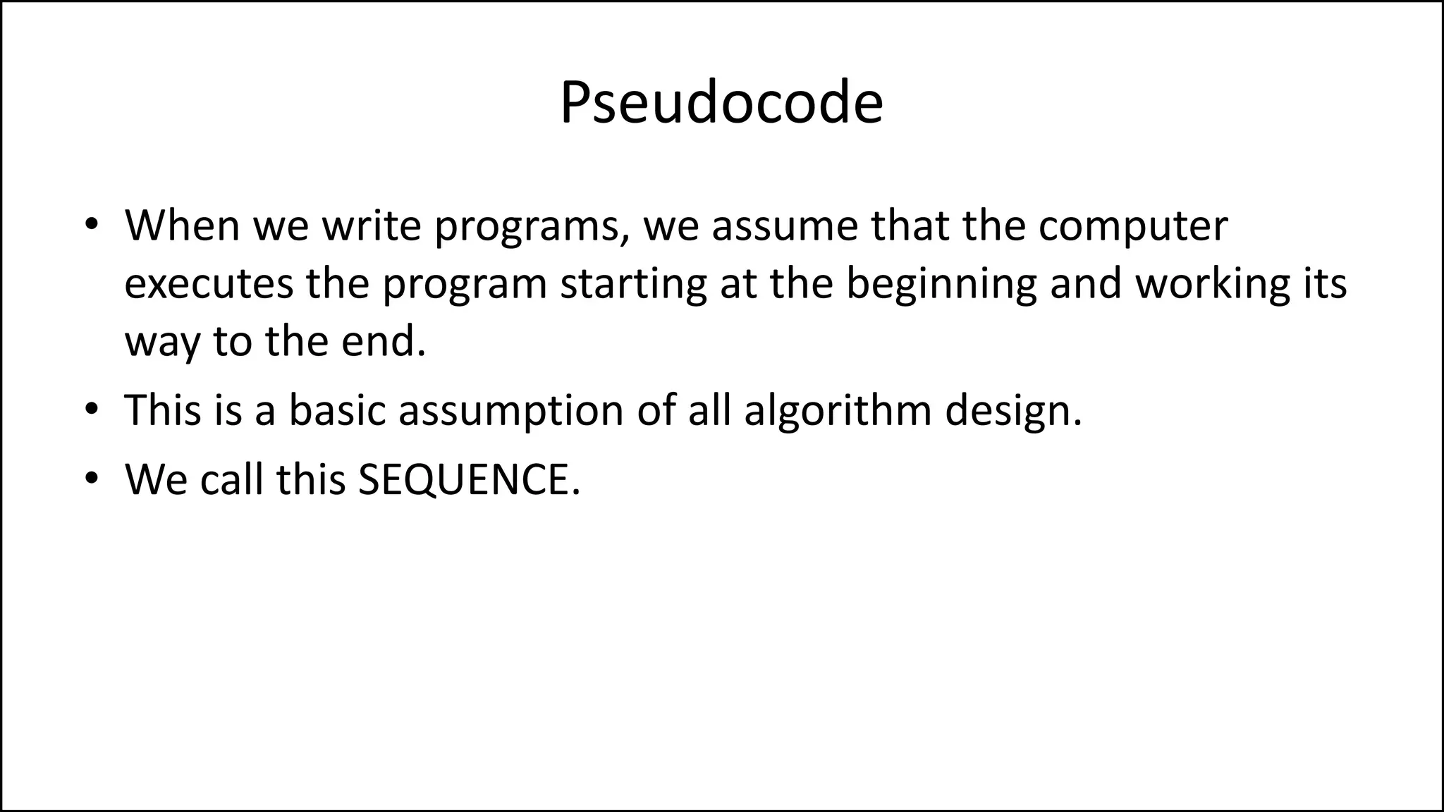 Pseudocode
• When we write programs, we assume that the computer
executes the program starting at the beginning and working its
way to the end.
• This is a basic assumption of all algorithm design.
• We call this SEQUENCE.
 