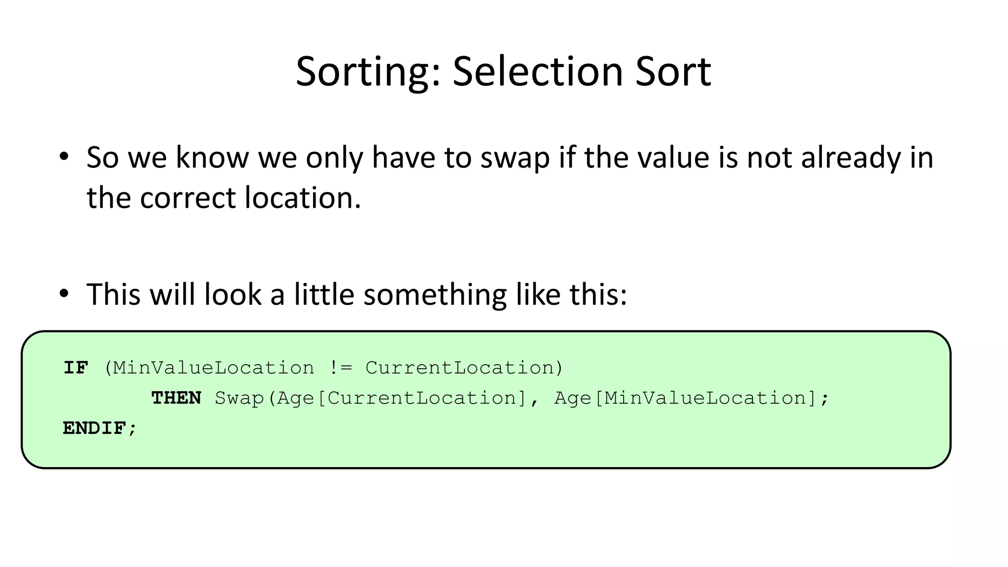Sorting: Selection Sort
• So we know we only have to swap if the value is not already in
the correct location.
• This will look a little something like this:
IF (MinValueLocation != CurrentLocation)
THEN Swap(Age[CurrentLocation], Age[MinValueLocation];
ENDIF;
 