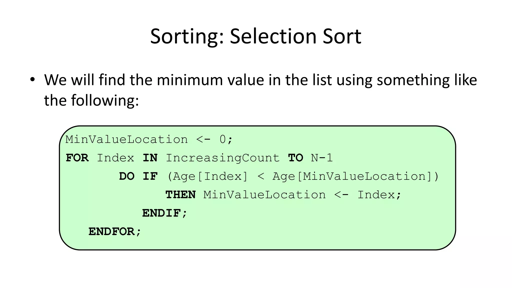 • We will find the minimum value in the list using something like
the following:
MinValueLocation <- 0;
FOR Index IN IncreasingCount TO N-1
DO IF (Age[Index] < Age[MinValueLocation])
THEN MinValueLocation <- Index;
ENDIF;
ENDFOR;
Sorting: Selection Sort
 