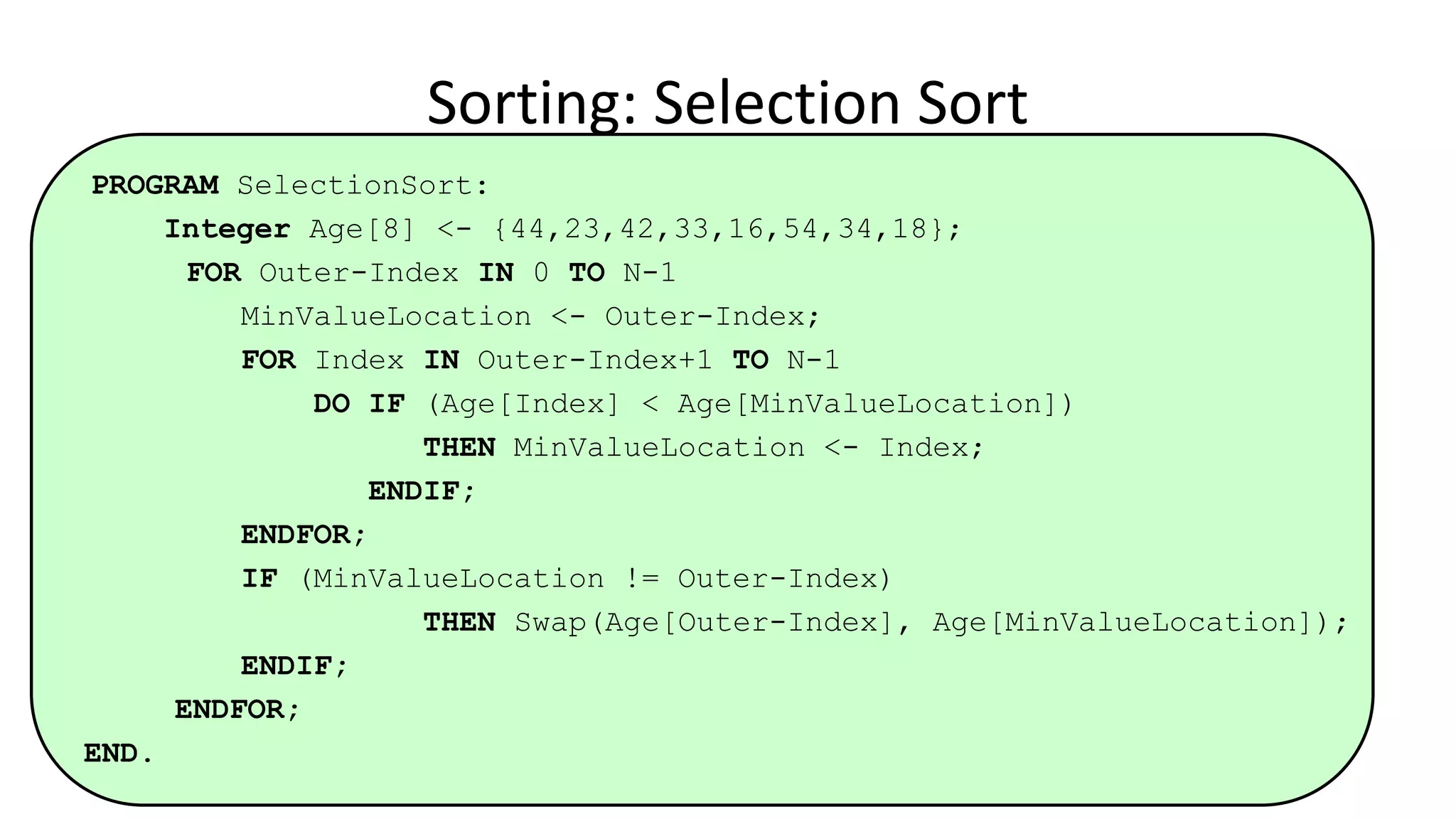 PROGRAM SelectionSort:
Integer Age[8] <- {44,23,42,33,16,54,34,18};
FOR Outer-Index IN 0 TO N-1
MinValueLocation <- Outer-Index;
FOR Index IN Outer-Index+1 TO N-1
DO IF (Age[Index] < Age[MinValueLocation])
THEN MinValueLocation <- Index;
ENDIF;
ENDFOR;
IF (MinValueLocation != Outer-Index)
THEN Swap(Age[Outer-Index], Age[MinValueLocation]);
ENDIF;
ENDFOR;
END.
Sorting: Selection Sort
 