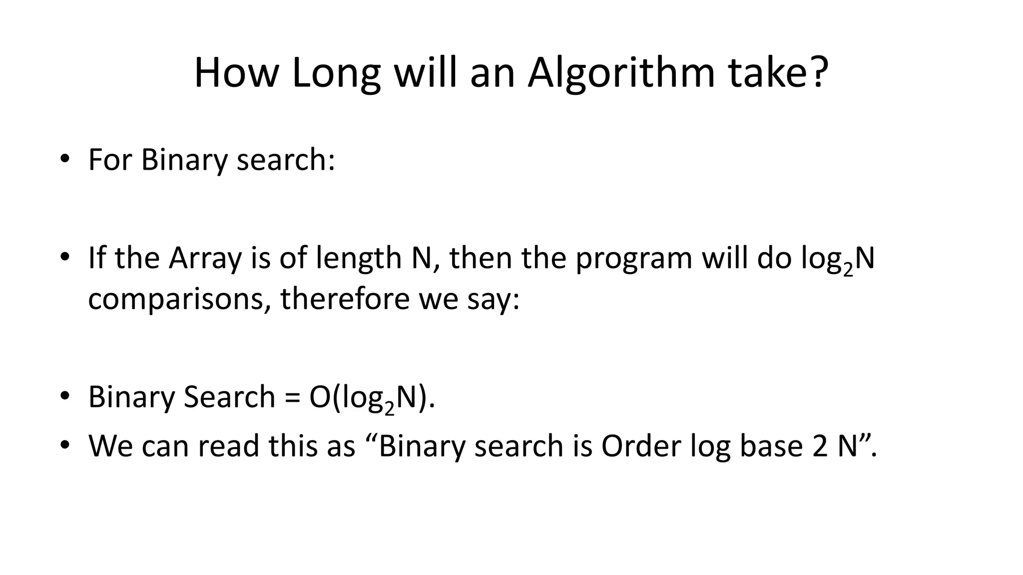 How Long will an Algorithm take?
• For Binary search:
• If the Array is of length N, then the program will do log2N
comparisons, therefore we say:
• Binary Search = O(log2N).
• We can read this as “Binary search is Order log base 2 N”.
 
