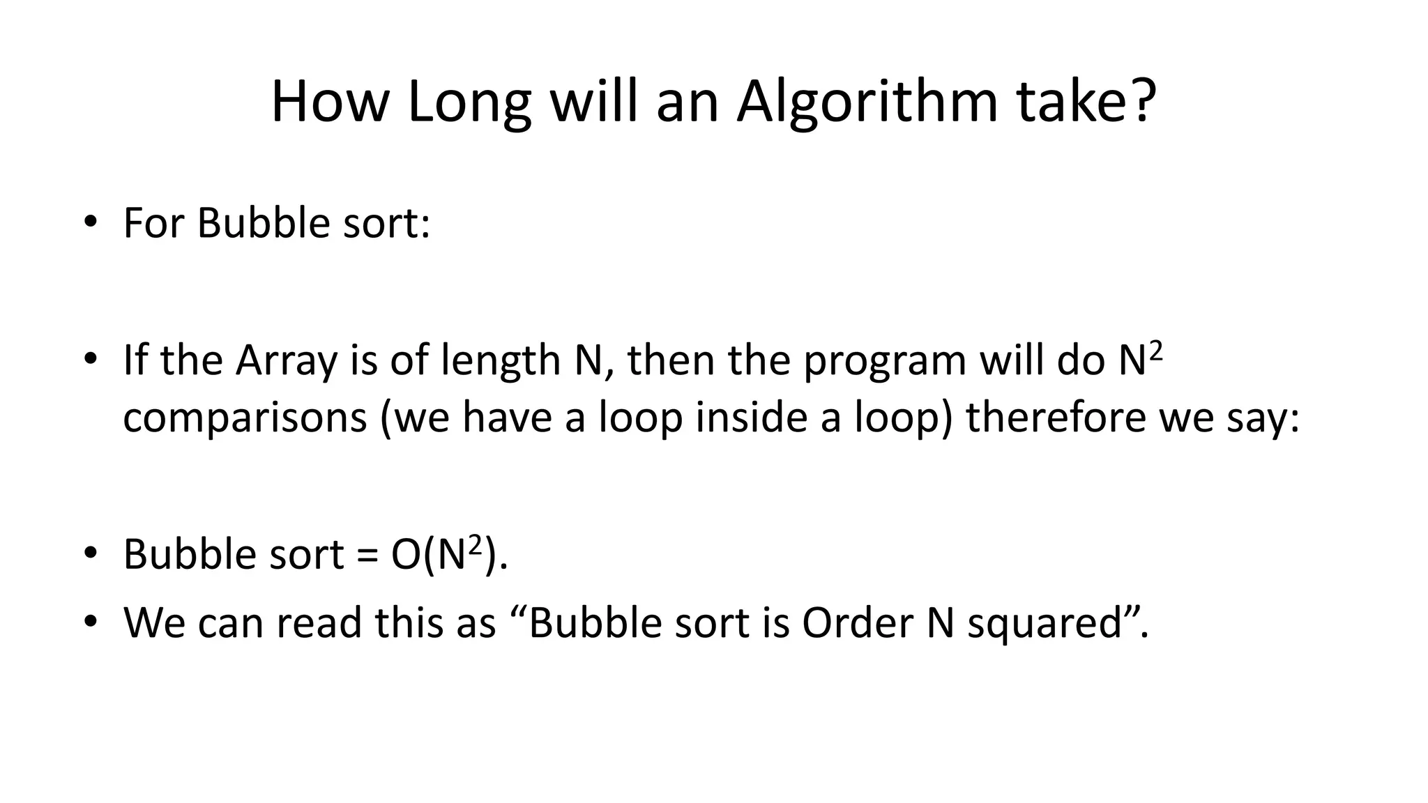 How Long will an Algorithm take?
• For Bubble sort:
• If the Array is of length N, then the program will do N2
comparisons (we have a loop inside a loop) therefore we say:
• Bubble sort = O(N2).
• We can read this as “Bubble sort is Order N squared”.
 