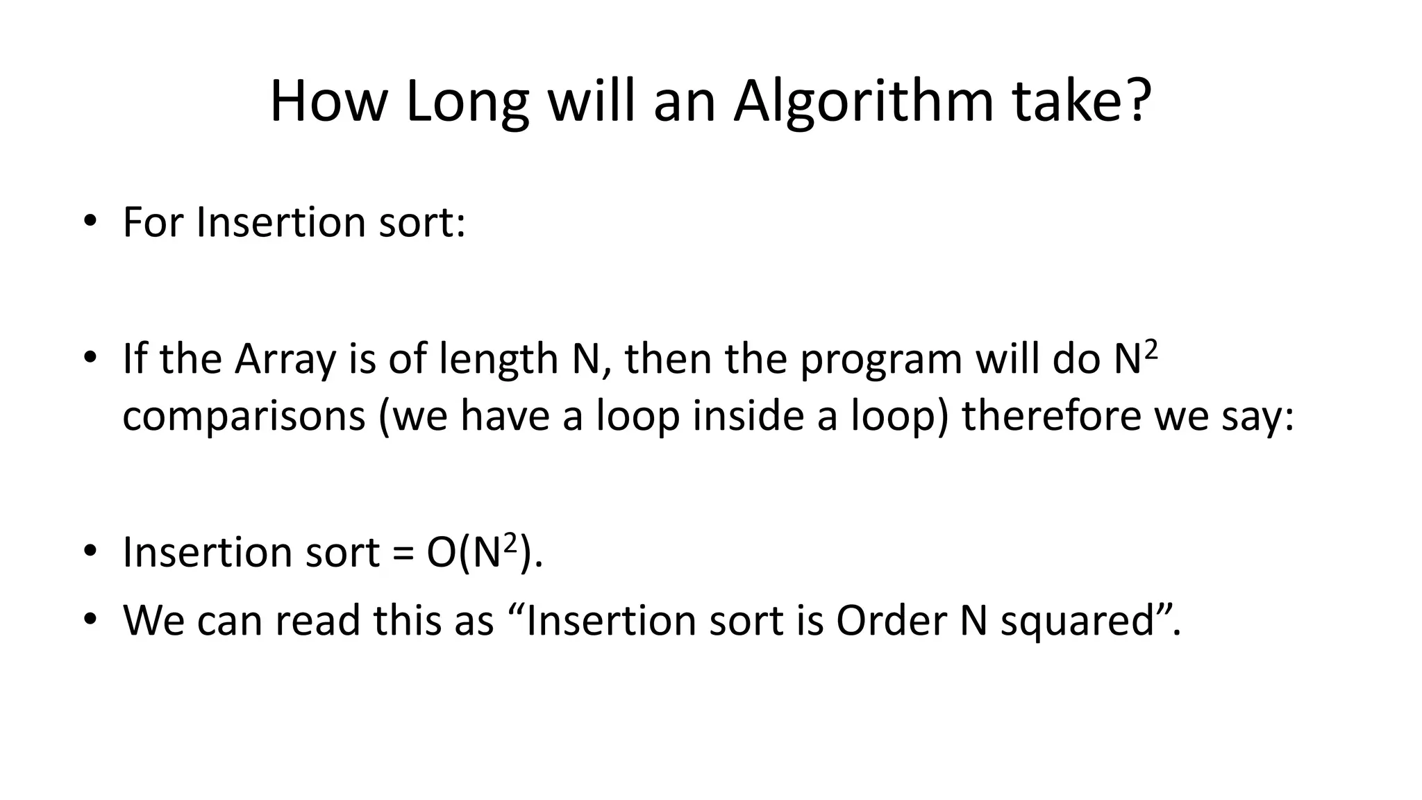 How Long will an Algorithm take?
• For Insertion sort:
• If the Array is of length N, then the program will do N2
comparisons (we have a loop inside a loop) therefore we say:
• Insertion sort = O(N2).
• We can read this as “Insertion sort is Order N squared”.
 