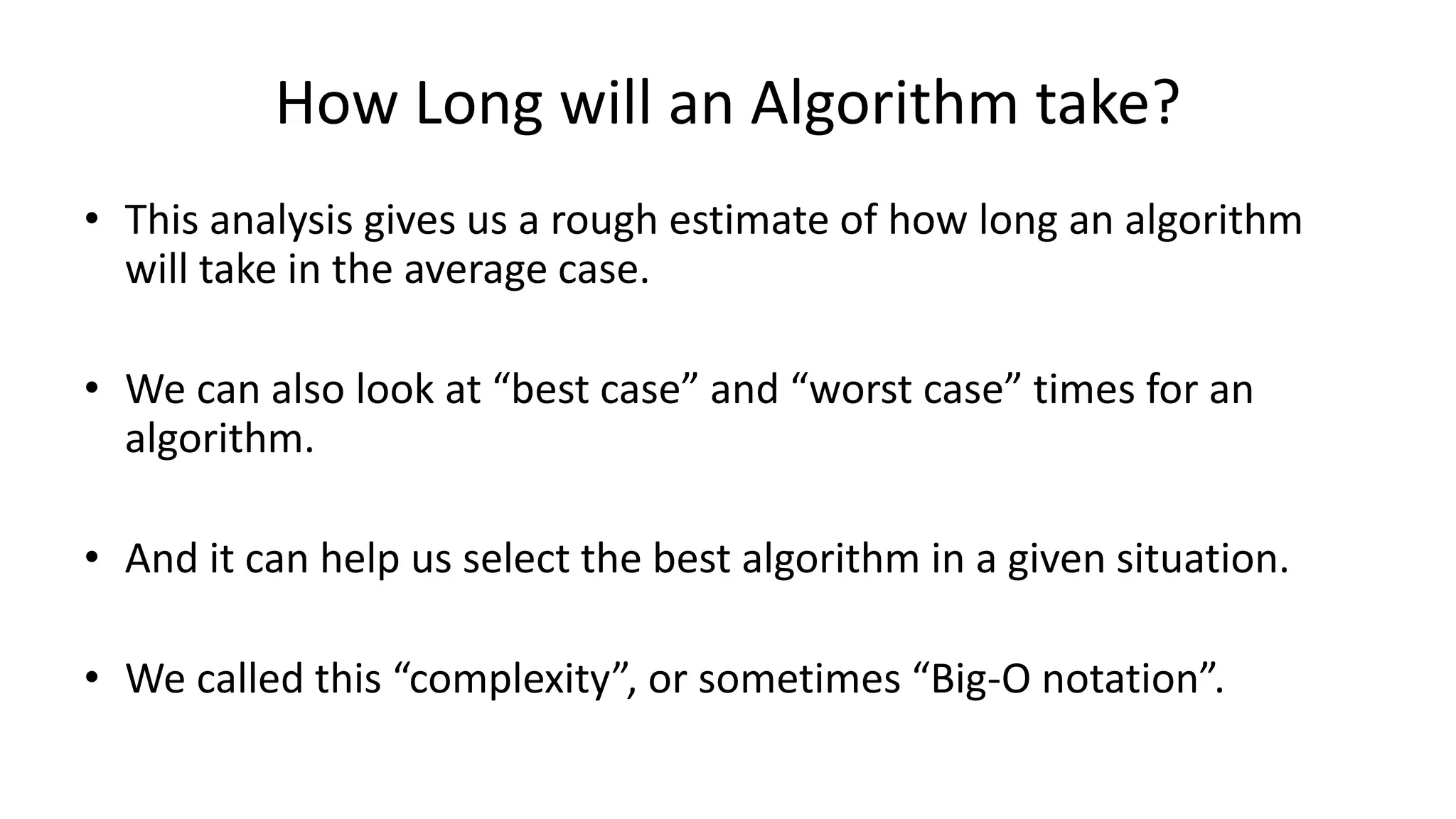 How Long will an Algorithm take?
• This analysis gives us a rough estimate of how long an algorithm
will take in the average case.
• We can also look at “best case” and “worst case” times for an
algorithm.
• And it can help us select the best algorithm in a given situation.
• We called this “complexity”, or sometimes “Big-O notation”.
 