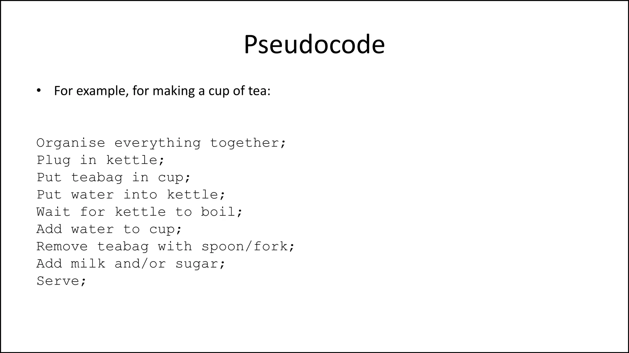 Pseudocode
• For example, for making a cup of tea:
Organise everything together;
Plug in kettle;
Put teabag in cup;
Put water into kettle;
Wait for kettle to boil;
Add water to cup;
Remove teabag with spoon/fork;
Add milk and/or sugar;
Serve;
 