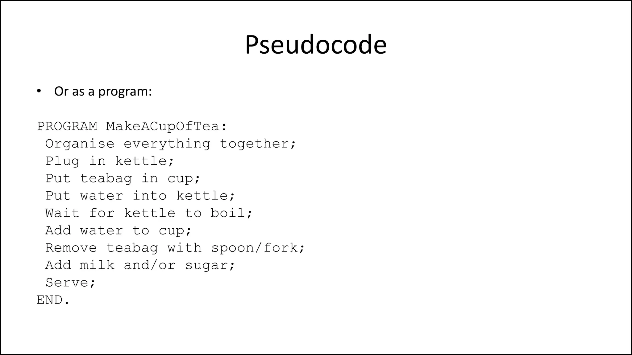Pseudocode
• Or as a program:
PROGRAM MakeACupOfTea:
Organise everything together;
Plug in kettle;
Put teabag in cup;
Put water into kettle;
Wait for kettle to boil;
Add water to cup;
Remove teabag with spoon/fork;
Add milk and/or sugar;
Serve;
END.
 