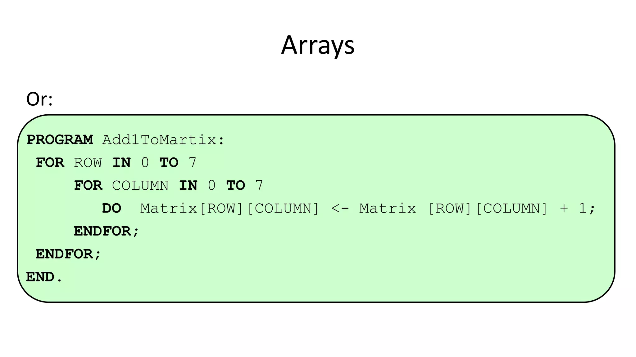 Arrays
Or:
PROGRAM Add1ToMartix:
FOR ROW IN 0 TO 7
FOR COLUMN IN 0 TO 7
DO Matrix[ROW][COLUMN] <- Matrix [ROW][COLUMN] + 1;
ENDFOR;
ENDFOR;
END.
 
