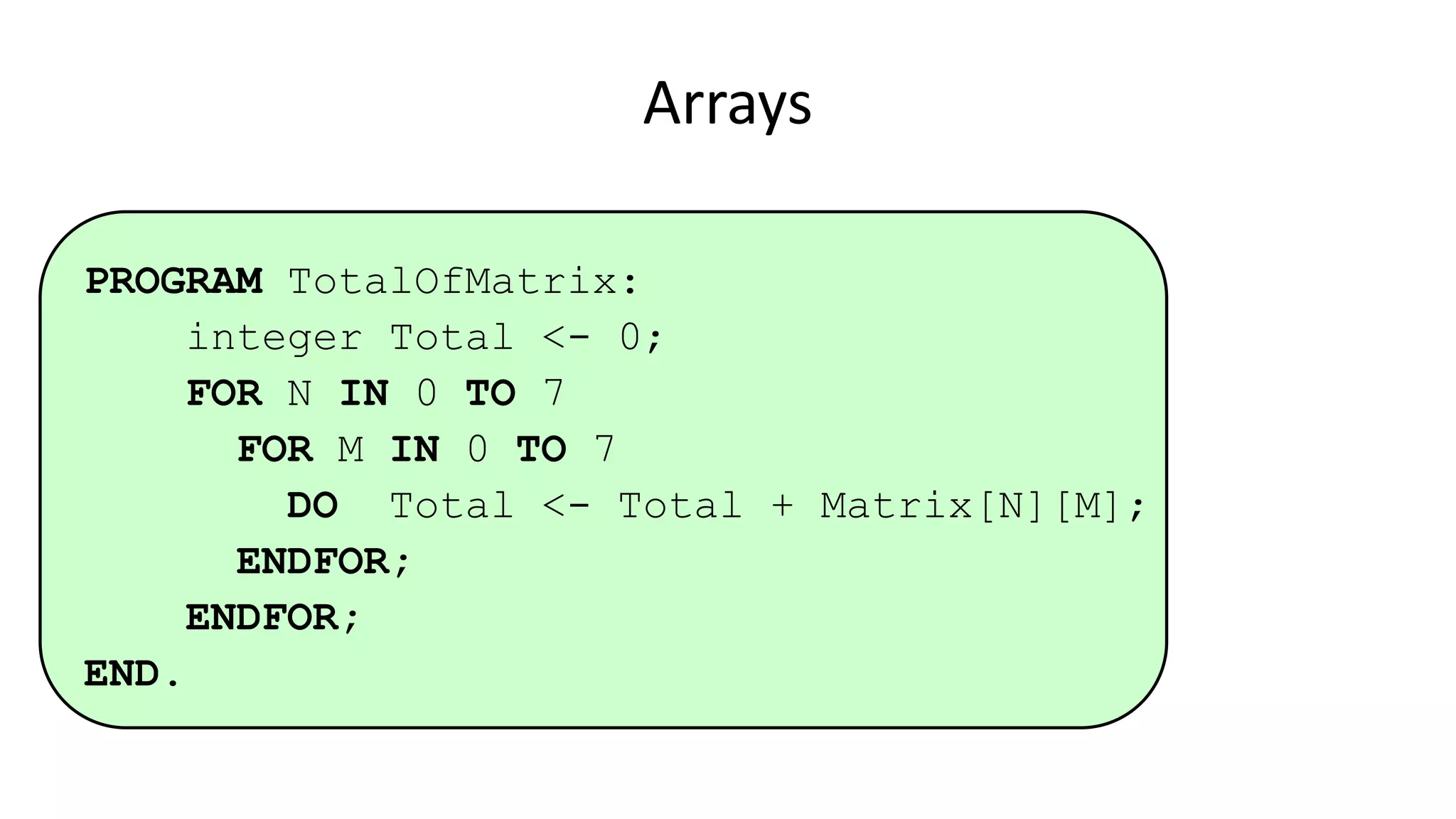 Arrays
PROGRAM TotalOfMatrix:
integer Total <- 0;
FOR N IN 0 TO 7
FOR M IN 0 TO 7
DO Total <- Total + Matrix[N][M];
ENDFOR;
ENDFOR;
END.
 
