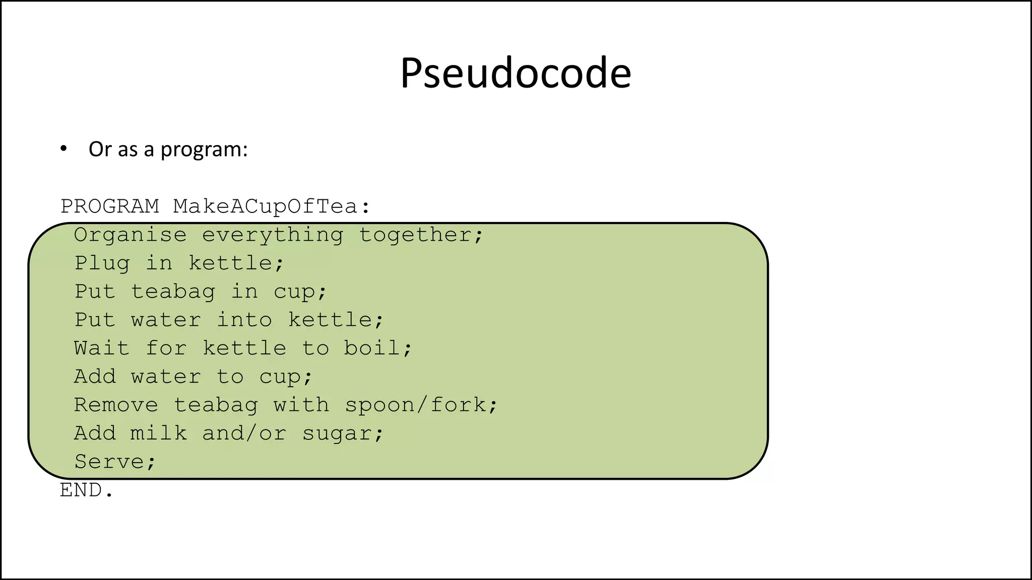 Pseudocode
• Or as a program:
PROGRAM MakeACupOfTea:
Organise everything together;
Plug in kettle;
Put teabag in cup;
Put water into kettle;
Wait for kettle to boil;
Add water to cup;
Remove teabag with spoon/fork;
Add milk and/or sugar;
Serve;
END.
 