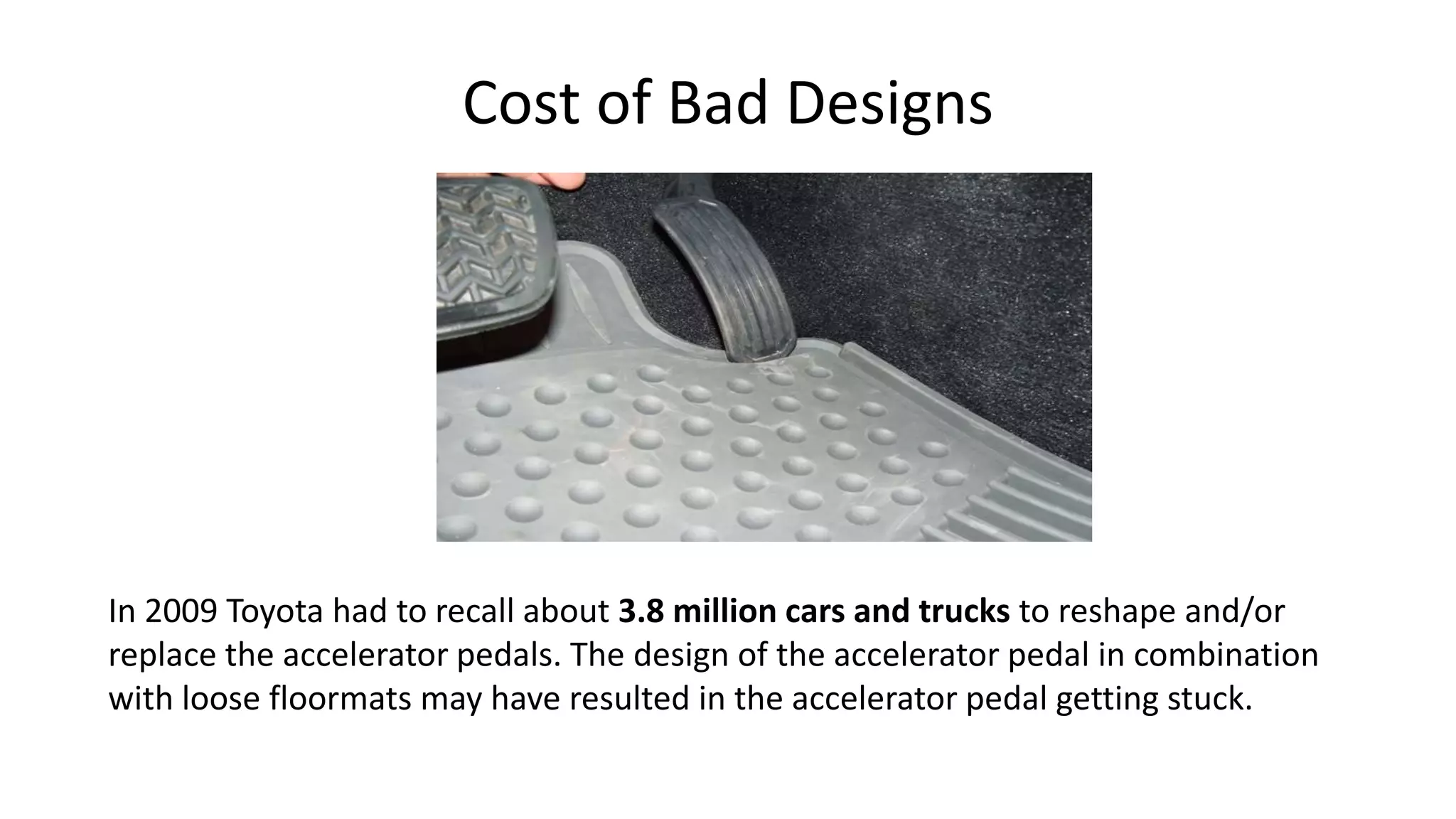 Cost of Bad Designs
In 2009 Toyota had to recall about 3.8 million cars and trucks to reshape and/or
replace the accelerator pedals. The design of the accelerator pedal in combination
with loose floormats may have resulted in the accelerator pedal getting stuck.
 