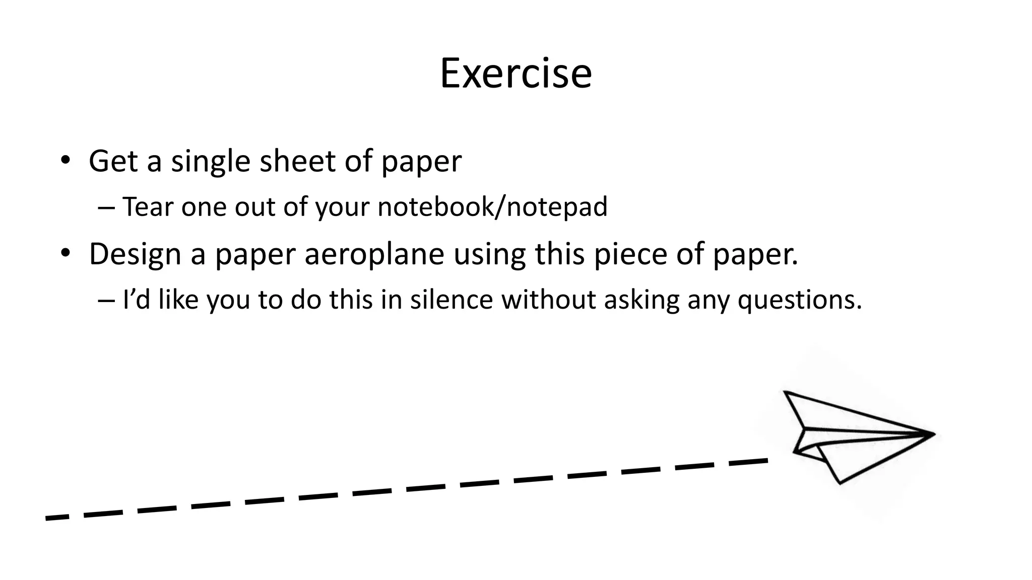 Exercise
• Get a single sheet of paper
– Tear one out of your notebook/notepad
• Design a paper aeroplane using this piece of paper.
– I’d like you to do this in silence without asking any questions.
 