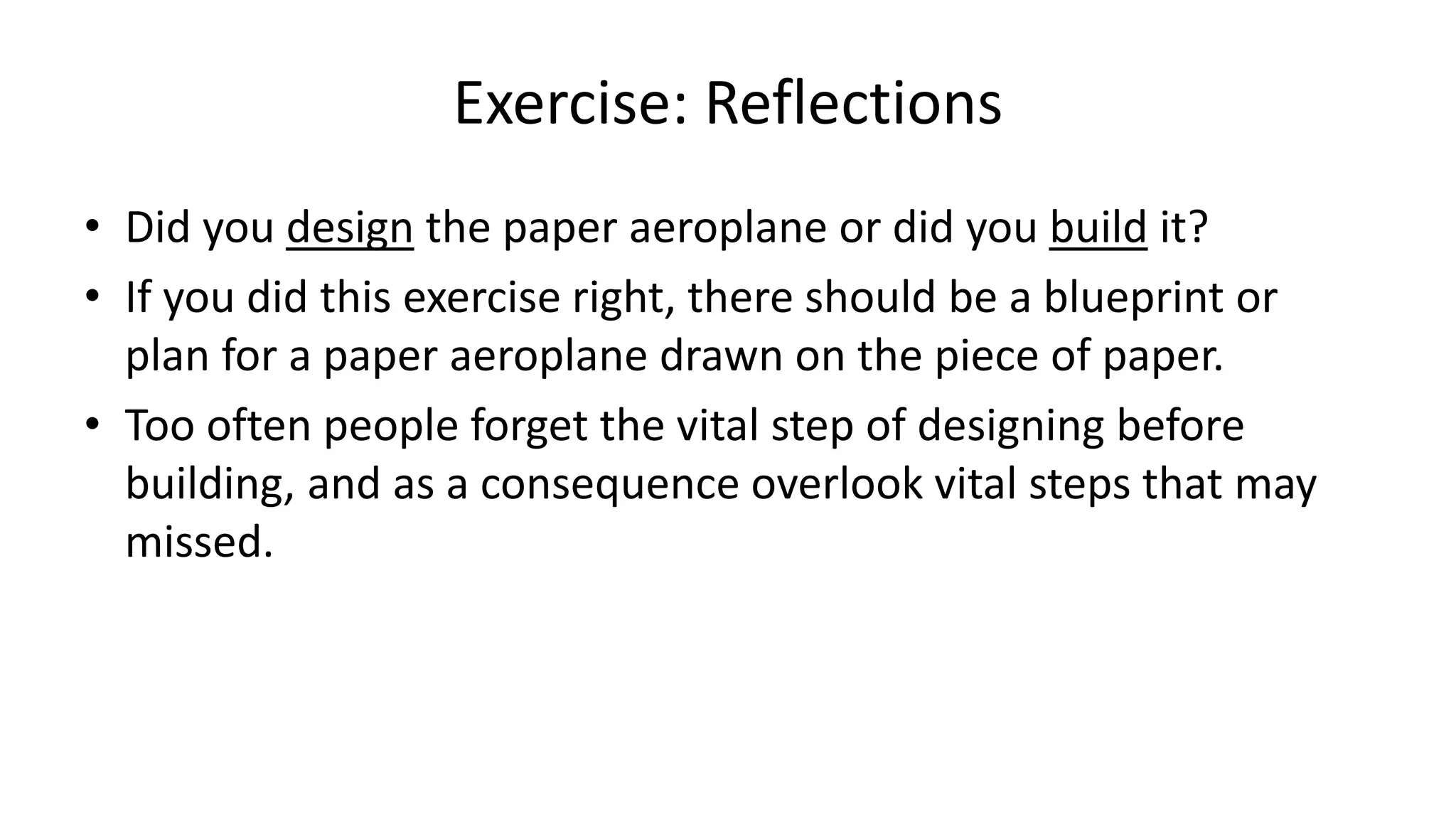 Exercise: Reflections
• Did you design the paper aeroplane or did you build it?
• If you did this exercise right, there should be a blueprint or
plan for a paper aeroplane drawn on the piece of paper.
• Too often people forget the vital step of designing before
building, and as a consequence overlook vital steps that may
missed.
 