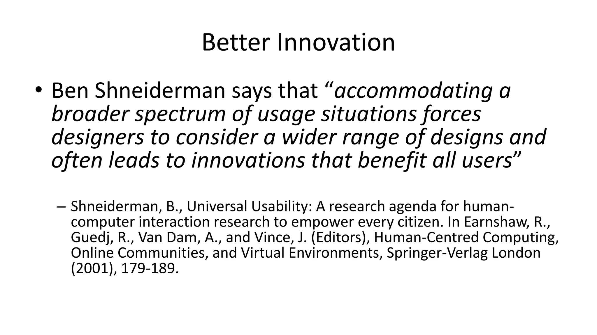 Better Innovation
• Ben Shneiderman says that “accommodating a
broader spectrum of usage situations forces
designers to consider a wider range of designs and
often leads to innovations that benefit all users”
– Shneiderman, B., Universal Usability: A research agenda for human-
computer interaction research to empower every citizen. In Earnshaw, R.,
Guedj, R., Van Dam, A., and Vince, J. (Editors), Human-Centred Computing,
Online Communities, and Virtual Environments, Springer-Verlag London
(2001), 179-189.
 