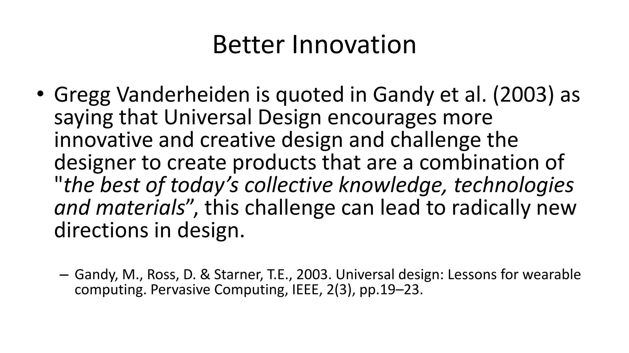 Better Innovation
• Gregg Vanderheiden is quoted in Gandy et al. (2003) as
saying that Universal Design encourages more
innovative and creative design and challenge the
designer to create products that are a combination of
"the best of today’s collective knowledge, technologies
and materials”, this challenge can lead to radically new
directions in design.
– Gandy, M., Ross, D. & Starner, T.E., 2003. Universal design: Lessons for wearable
computing. Pervasive Computing, IEEE, 2(3), pp.19–23.
 