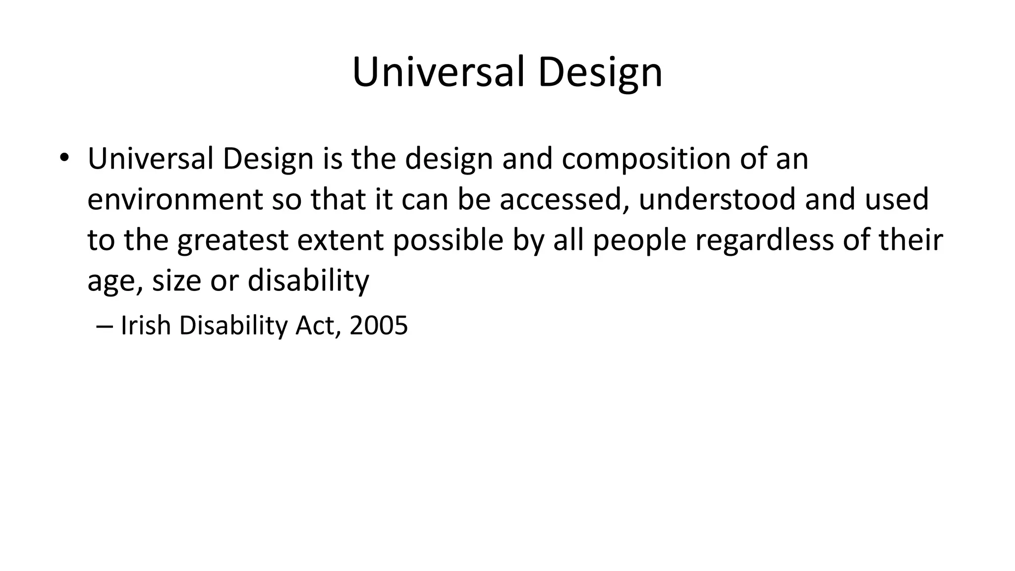 Universal Design
• Universal Design is the design and composition of an
environment so that it can be accessed, understood and used
to the greatest extent possible by all people regardless of their
age, size or disability
– Irish Disability Act, 2005
 