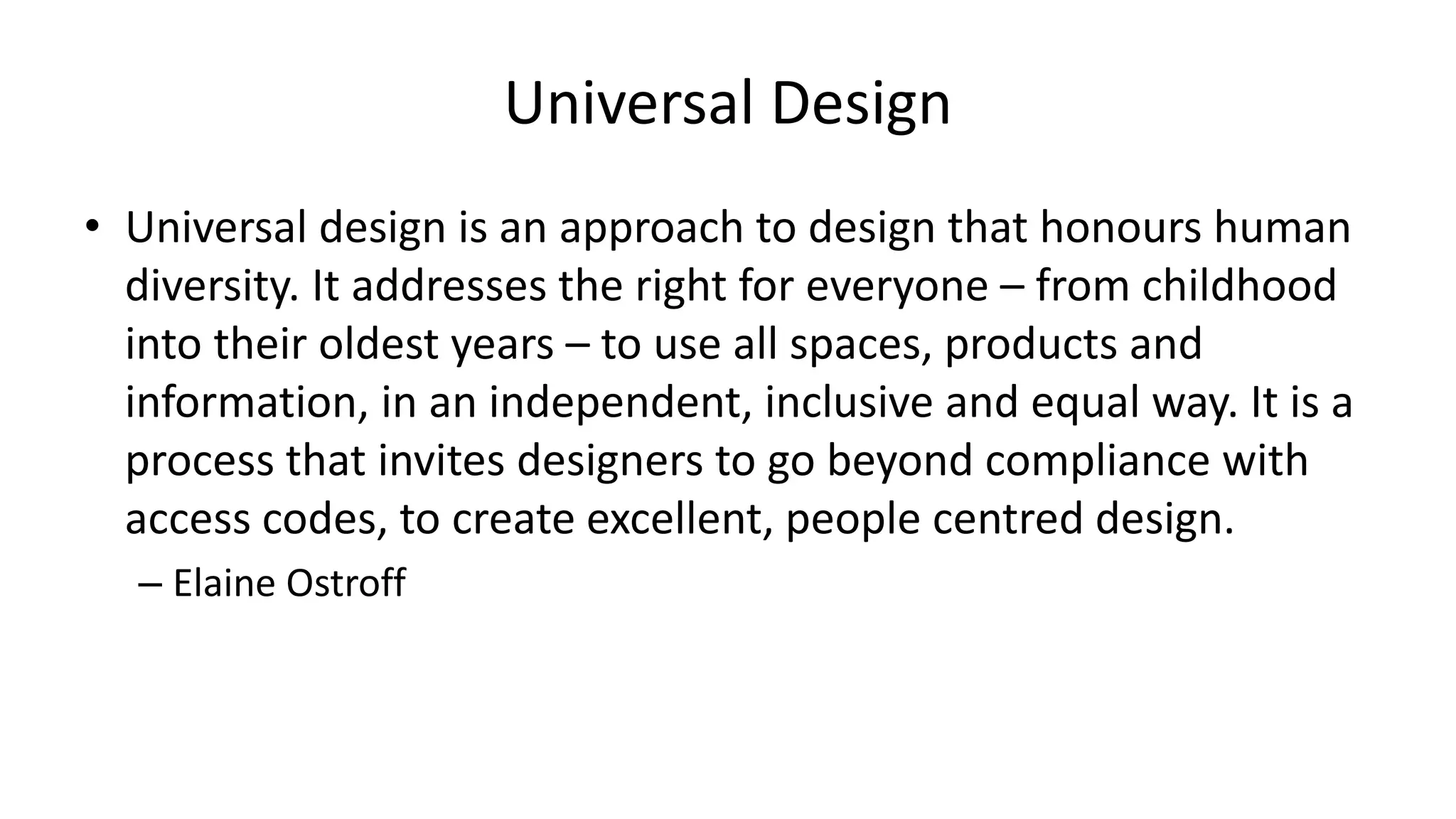 Universal Design
• Universal design is an approach to design that honours human
diversity. It addresses the right for everyone – from childhood
into their oldest years – to use all spaces, products and
information, in an independent, inclusive and equal way. It is a
process that invites designers to go beyond compliance with
access codes, to create excellent, people centred design.
– Elaine Ostroff
 