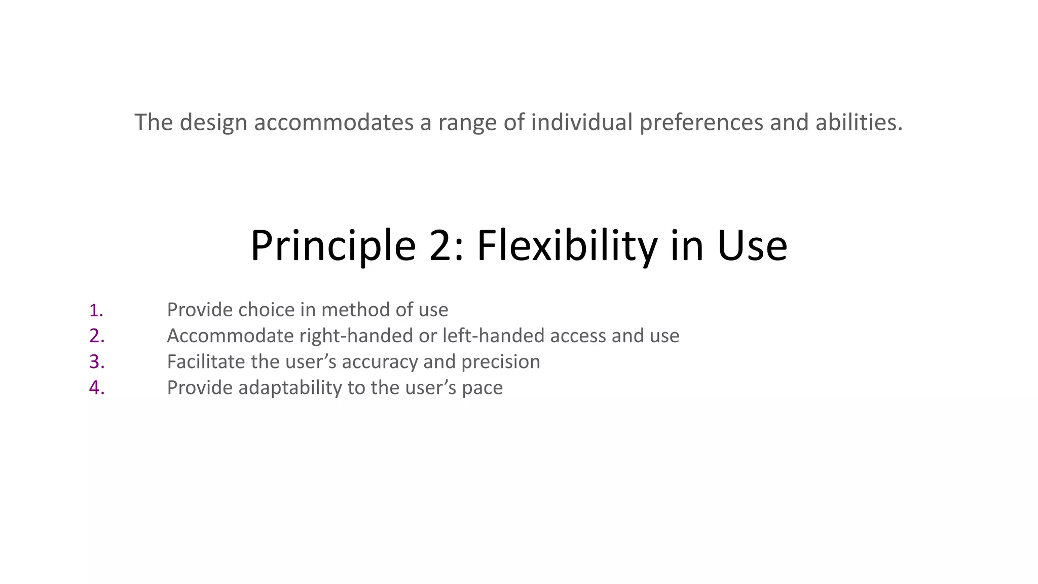 Principle 2: Flexibility in Use
The design accommodates a range of individual preferences and abilities.
1. Provide choice in method of use
2. Accommodate right-handed or left-handed access and use
3. Facilitate the user’s accuracy and precision
4. Provide adaptability to the user’s pace
 