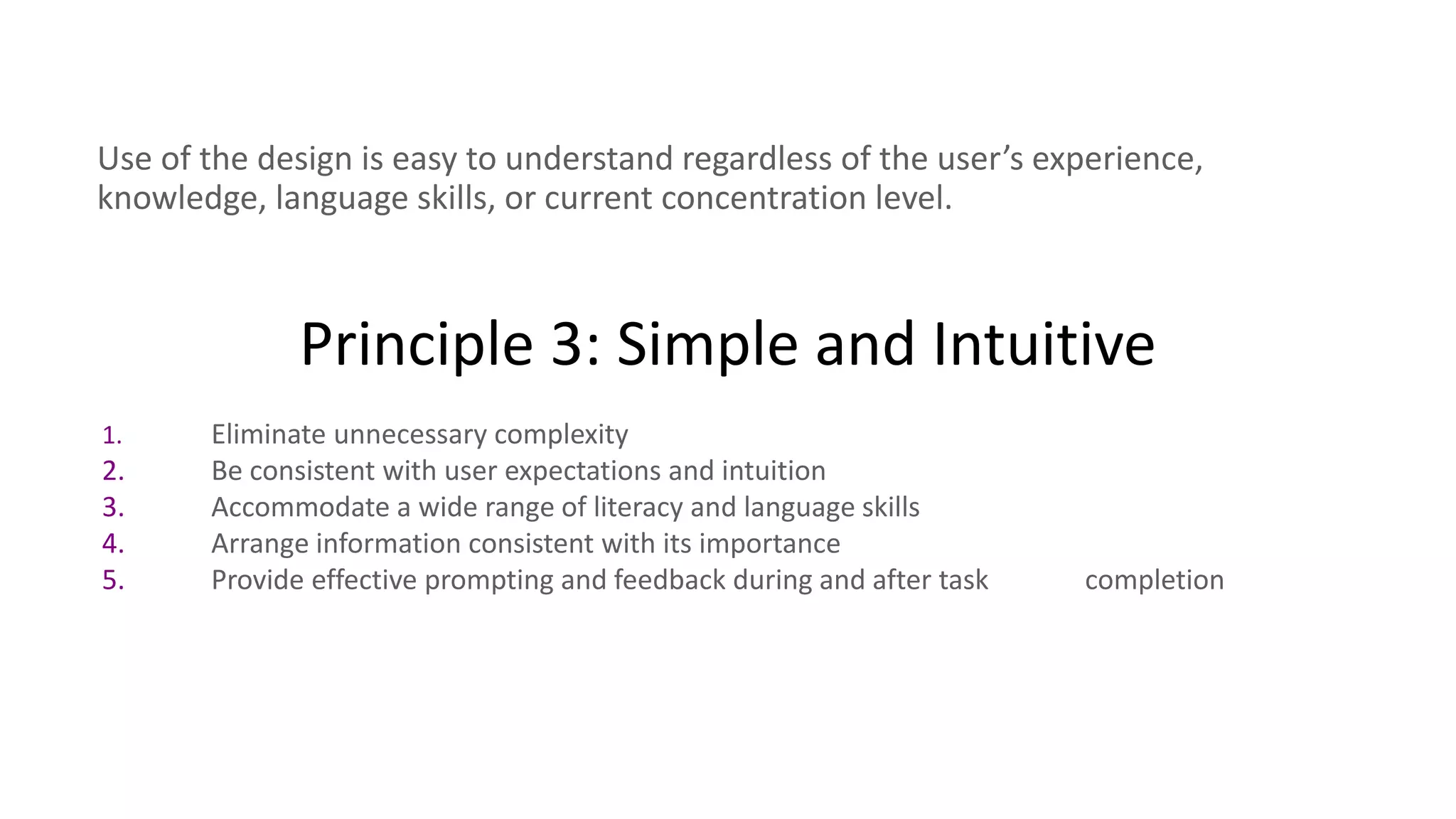 Principle 3: Simple and Intuitive
Use of the design is easy to understand regardless of the user’s experience,
knowledge, language skills, or current concentration level.
1. Eliminate unnecessary complexity
2. Be consistent with user expectations and intuition
3. Accommodate a wide range of literacy and language skills
4. Arrange information consistent with its importance
5. Provide effective prompting and feedback during and after task completion
 