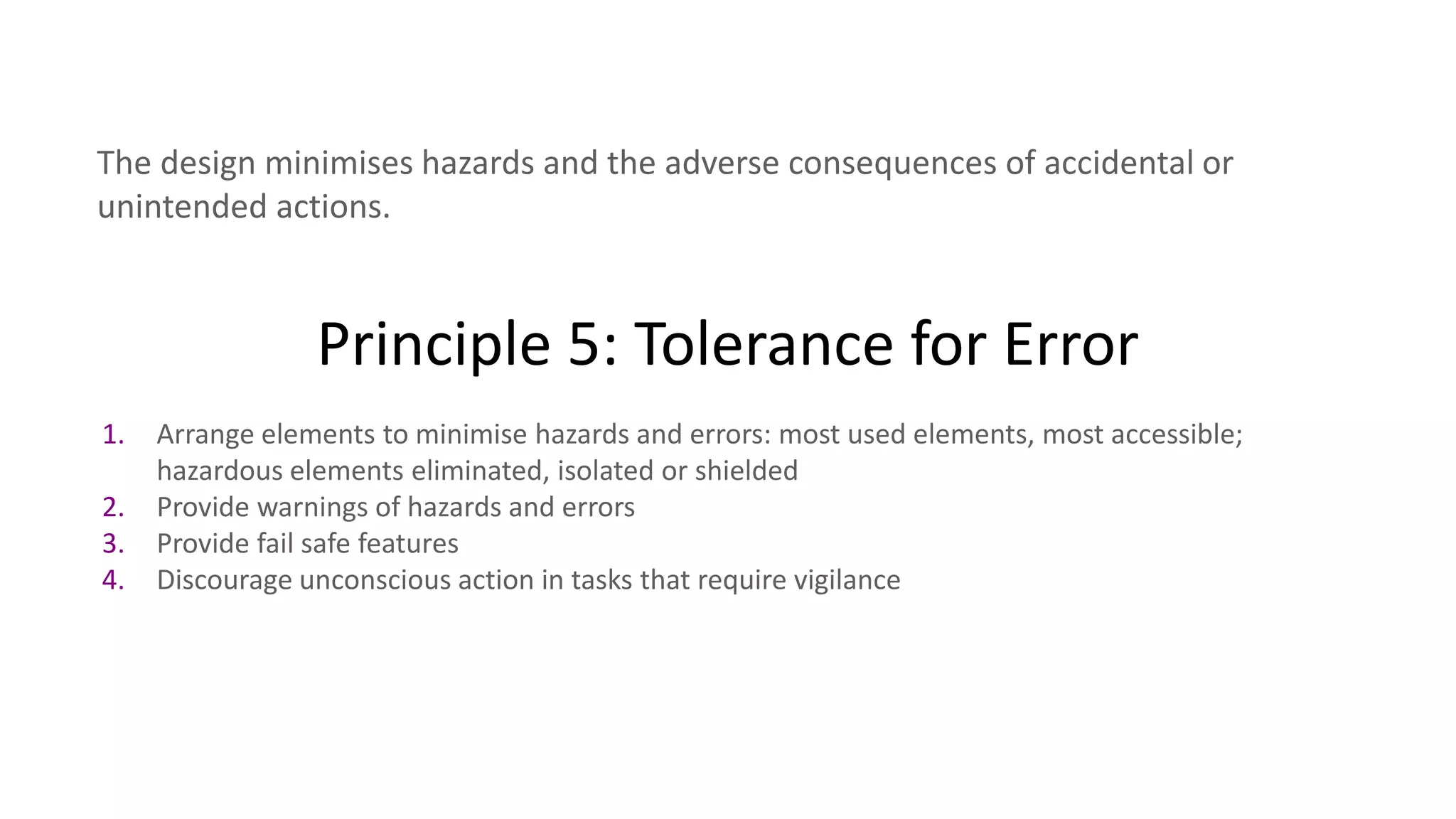 Principle 5: Tolerance for Error
The design minimises hazards and the adverse consequences of accidental or
unintended actions.
1. Arrange elements to minimise hazards and errors: most used elements, most accessible;
hazardous elements eliminated, isolated or shielded
2. Provide warnings of hazards and errors
3. Provide fail safe features
4. Discourage unconscious action in tasks that require vigilance
 