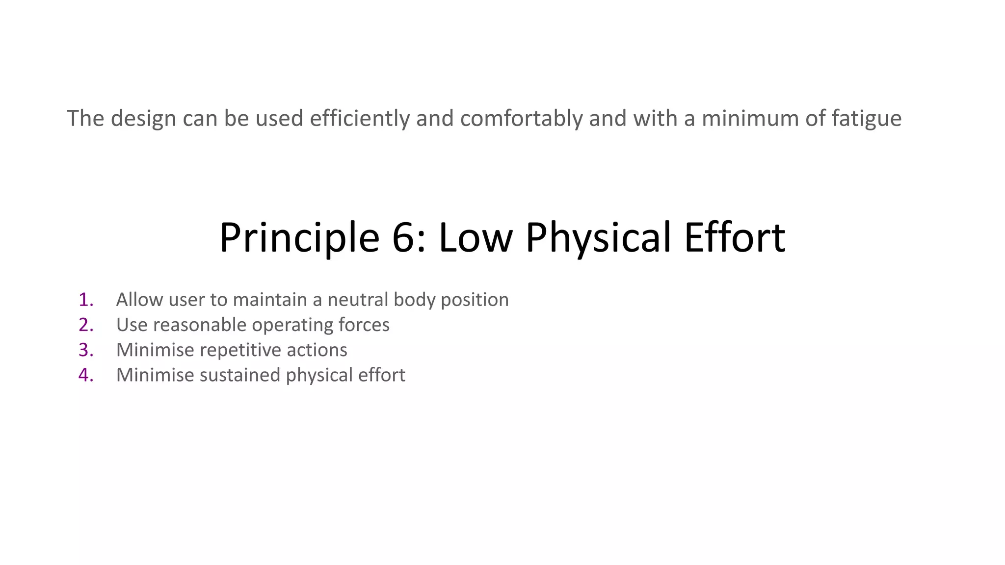 Principle 6: Low Physical Effort
The design can be used efficiently and comfortably and with a minimum of fatigue
1. Allow user to maintain a neutral body position
2. Use reasonable operating forces
3. Minimise repetitive actions
4. Minimise sustained physical effort
 