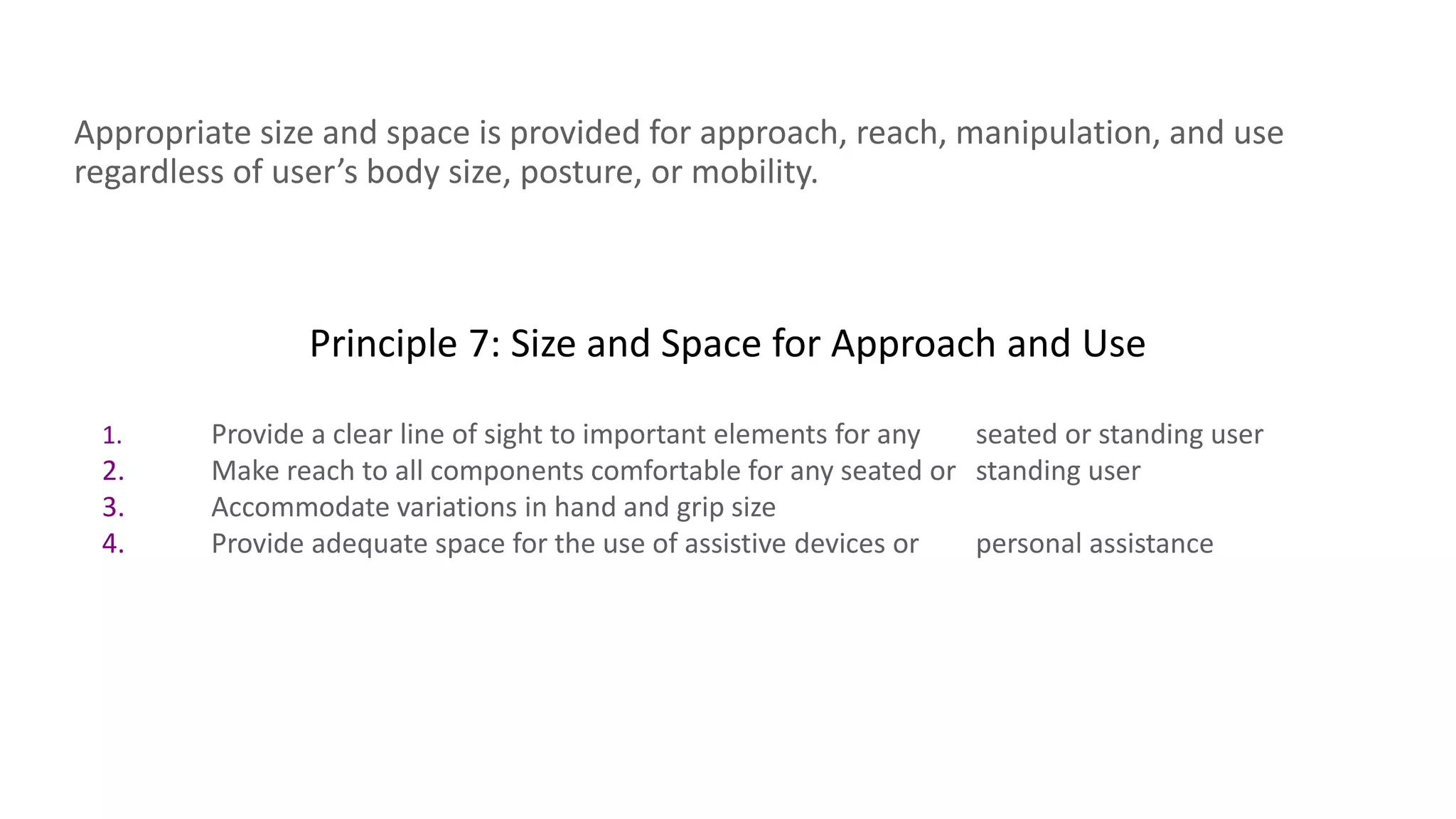 Principle 7: Size and Space for Approach and Use
Appropriate size and space is provided for approach, reach, manipulation, and use
regardless of user’s body size, posture, or mobility.
1. Provide a clear line of sight to important elements for any seated or standing user
2. Make reach to all components comfortable for any seated or standing user
3. Accommodate variations in hand and grip size
4. Provide adequate space for the use of assistive devices or personal assistance
 