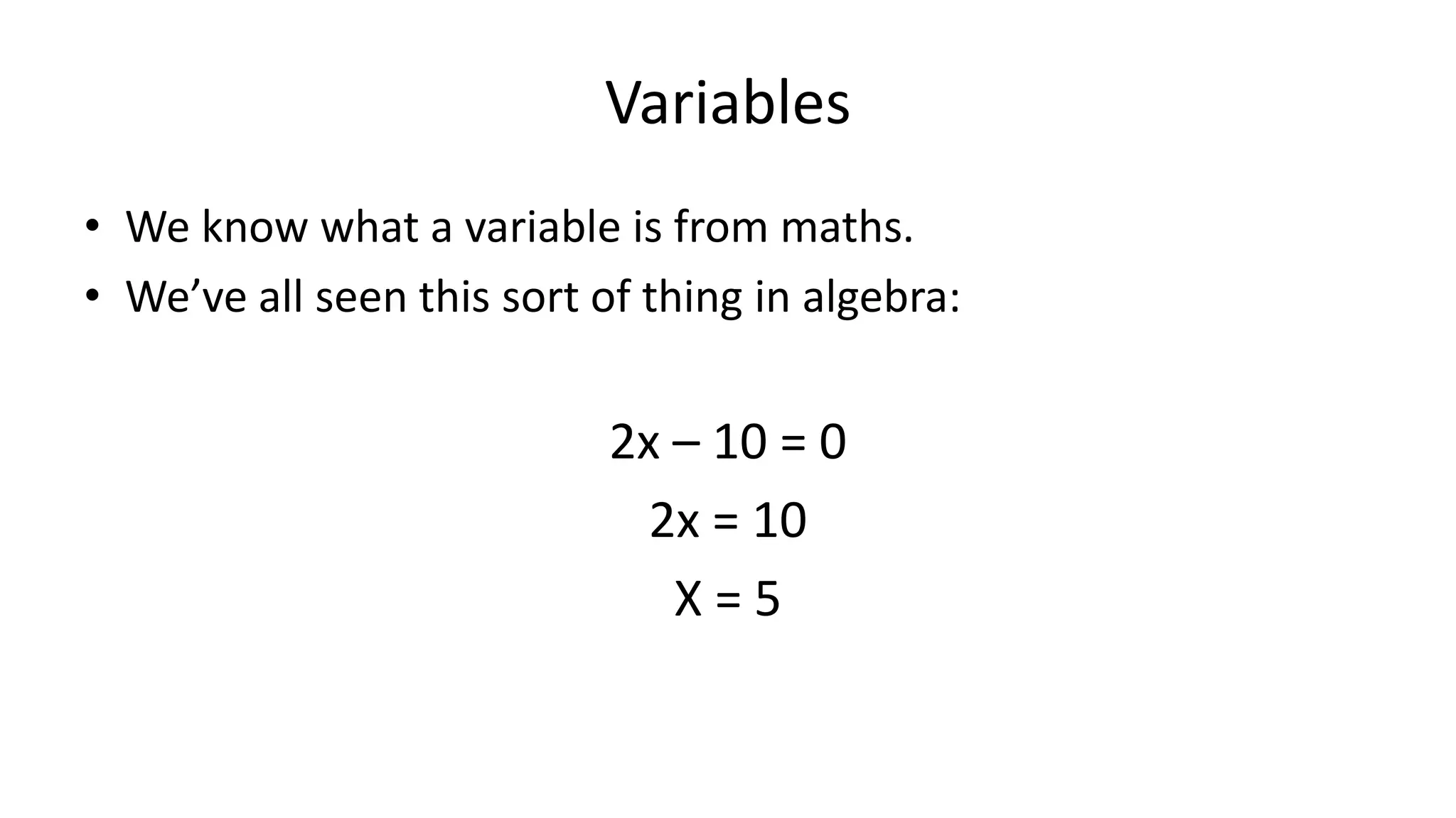 Variables
• We know what a variable is from maths.
• We’ve all seen this sort of thing in algebra:
2x – 10 = 0
2x = 10
X = 5
 