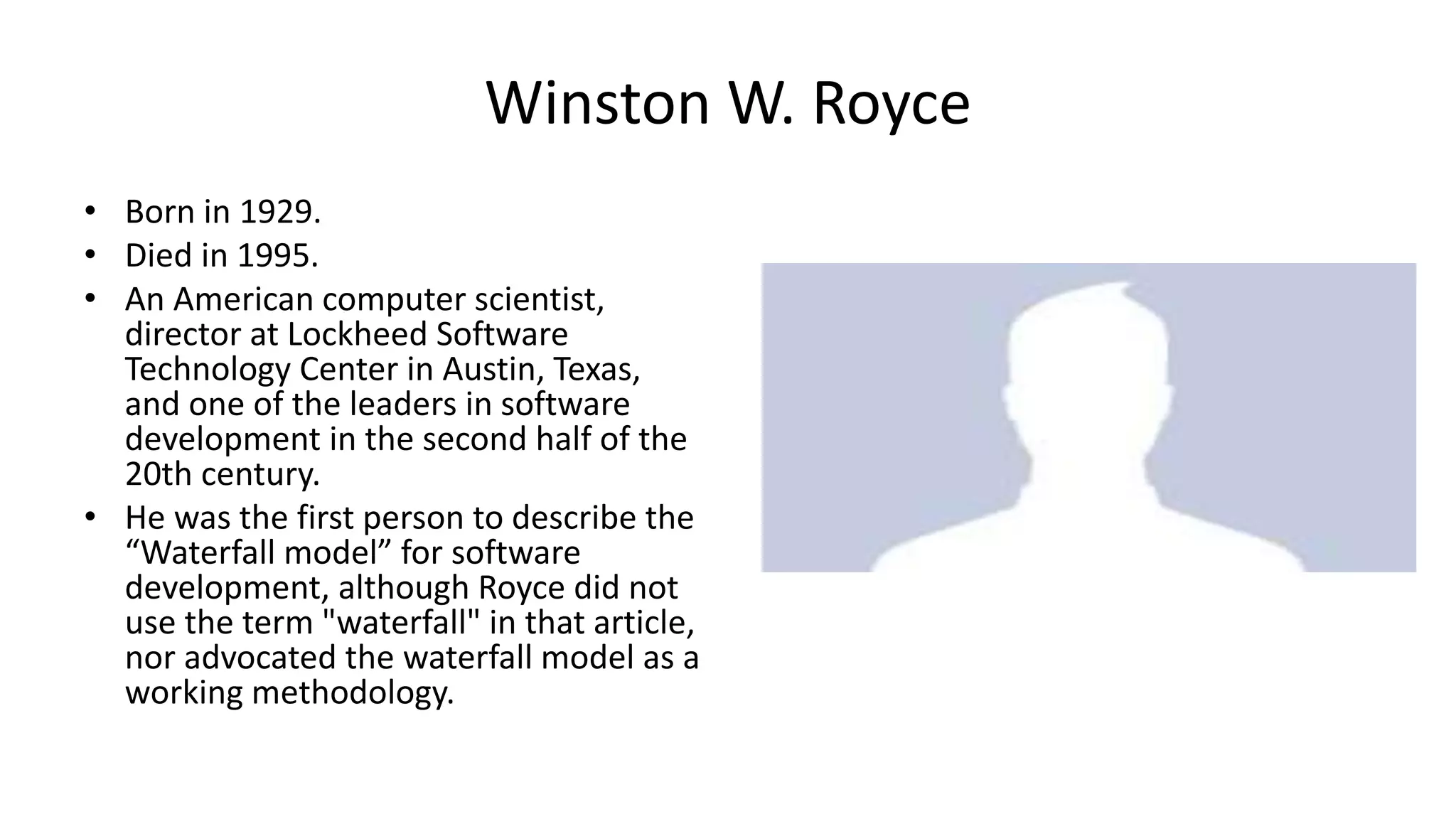 Winston W. Royce
• Born in 1929.
• Died in 1995.
• An American computer scientist,
director at Lockheed Software
Technology Center in Austin, Texas,
and one of the leaders in software
development in the second half of the
20th century.
• He was the first person to describe the
“Waterfall model” for software
development, although Royce did not
use the term "waterfall" in that article,
nor advocated the waterfall model as a
working methodology.
 
