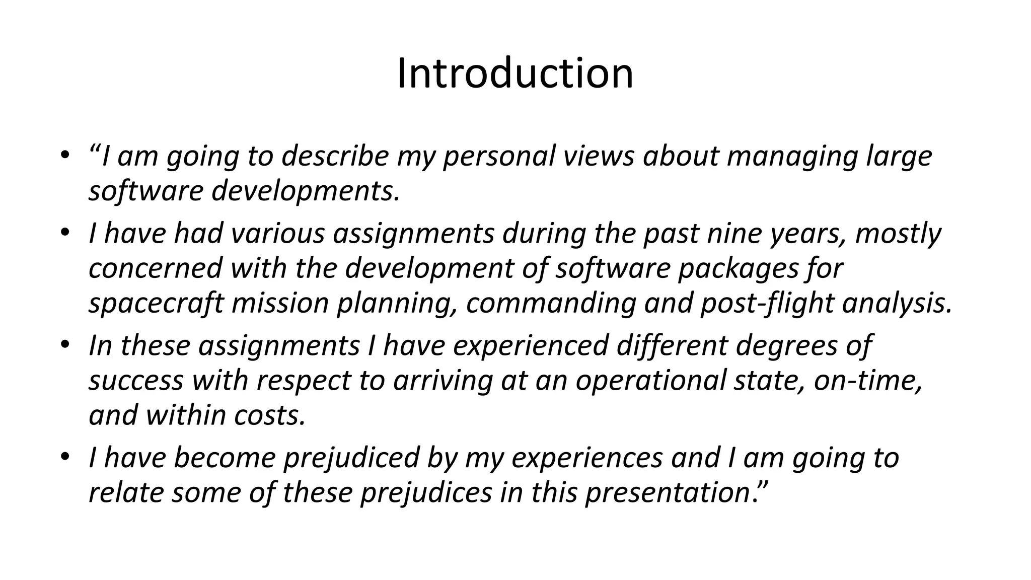 Introduction
• “I am going to describe my personal views about managing large
software developments.
• I have had various assignments during the past nine years, mostly
concerned with the development of software packages for
spacecraft mission planning, commanding and post-flight analysis.
• In these assignments I have experienced different degrees of
success with respect to arriving at an operational state, on-time,
and within costs.
• I have become prejudiced by my experiences and I am going to
relate some of these prejudices in this presentation.”
 