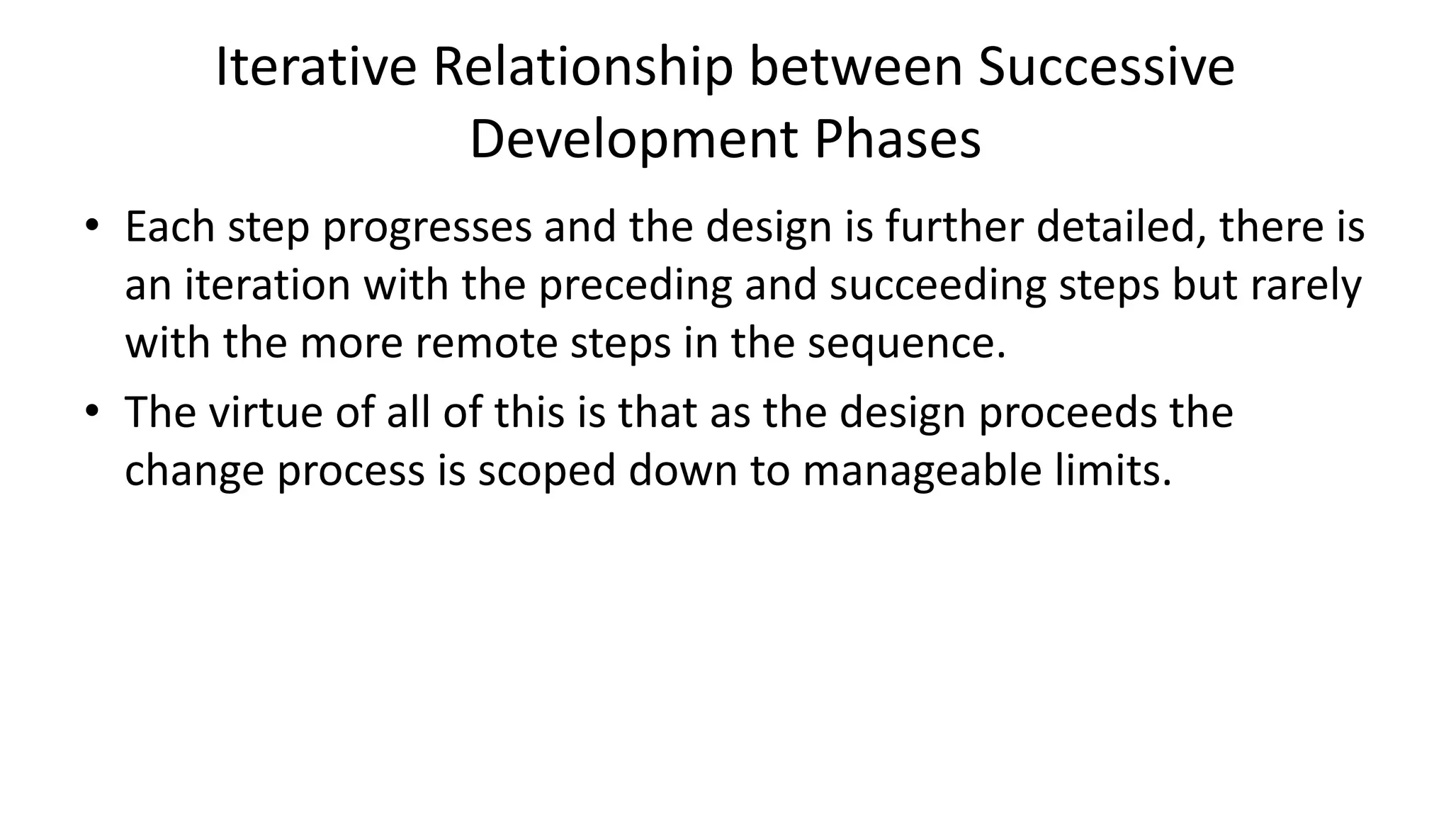 Iterative Relationship between Successive
Development Phases
• Each step progresses and the design is further detailed, there is
an iteration with the preceding and succeeding steps but rarely
with the more remote steps in the sequence.
• The virtue of all of this is that as the design proceeds the
change process is scoped down to manageable limits.
 