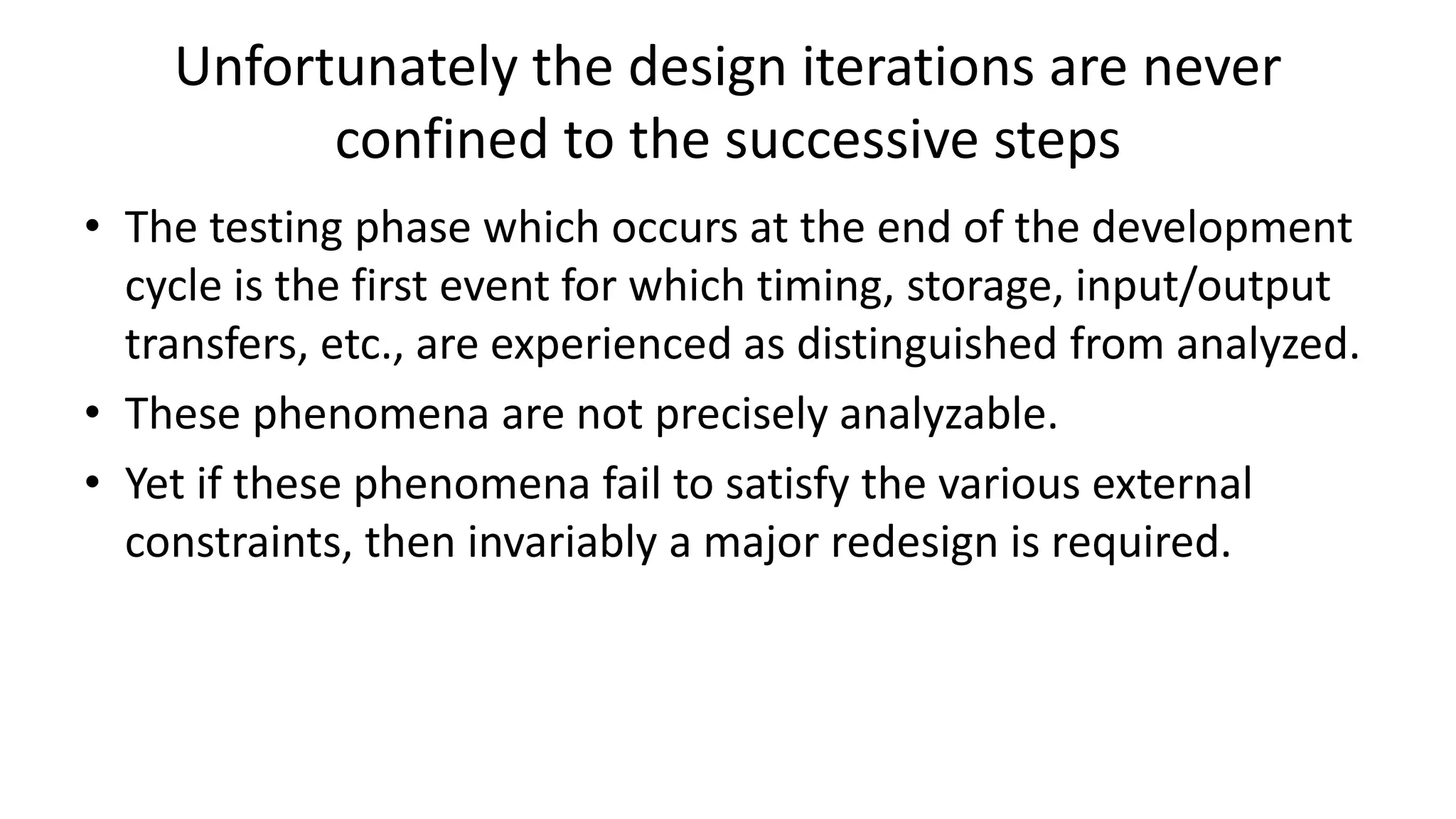 Unfortunately the design iterations are never
confined to the successive steps
• The testing phase which occurs at the end of the development
cycle is the first event for which timing, storage, input/output
transfers, etc., are experienced as distinguished from analyzed.
• These phenomena are not precisely analyzable.
• Yet if these phenomena fail to satisfy the various external
constraints, then invariably a major redesign is required.
 