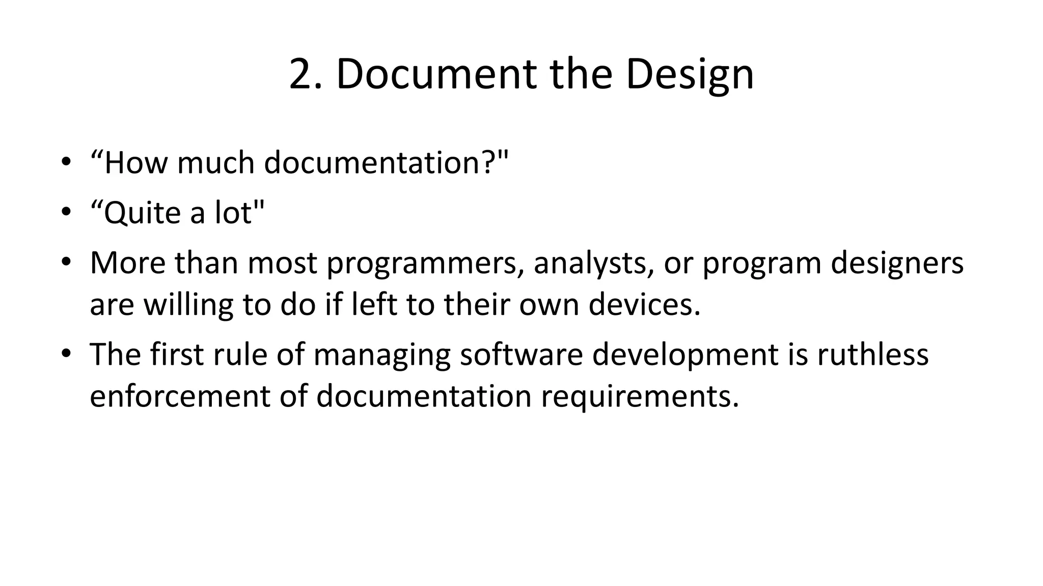 2. Document the Design
• “How much documentation?"
• “Quite a lot"
• More than most programmers, analysts, or program designers
are willing to do if left to their own devices.
• The first rule of managing software development is ruthless
enforcement of documentation requirements.
 