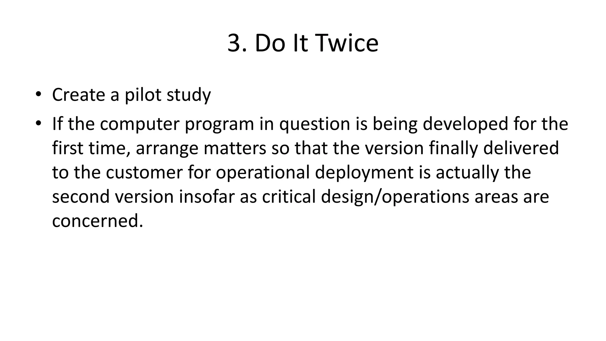 3. Do It Twice
• Create a pilot study
• If the computer program in question is being developed for the
first time, arrange matters so that the version finally delivered
to the customer for operational deployment is actually the
second version insofar as critical design/operations areas are
concerned.
 