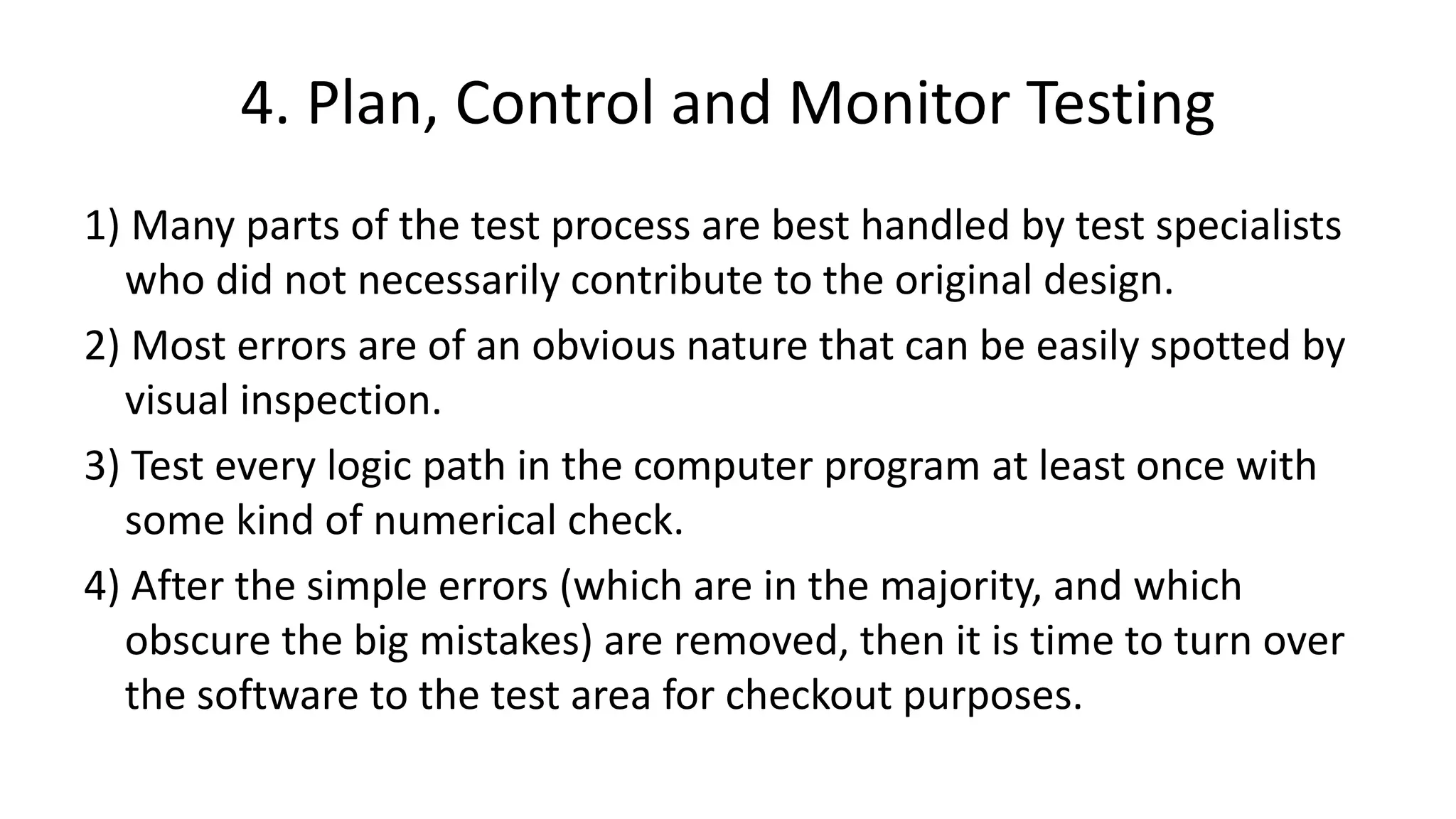 4. Plan, Control and Monitor Testing
1) Many parts of the test process are best handled by test specialists
who did not necessarily contribute to the original design.
2) Most errors are of an obvious nature that can be easily spotted by
visual inspection.
3) Test every logic path in the computer program at least once with
some kind of numerical check.
4) After the simple errors (which are in the majority, and which
obscure the big mistakes) are removed, then it is time to turn over
the software to the test area for checkout purposes.
 