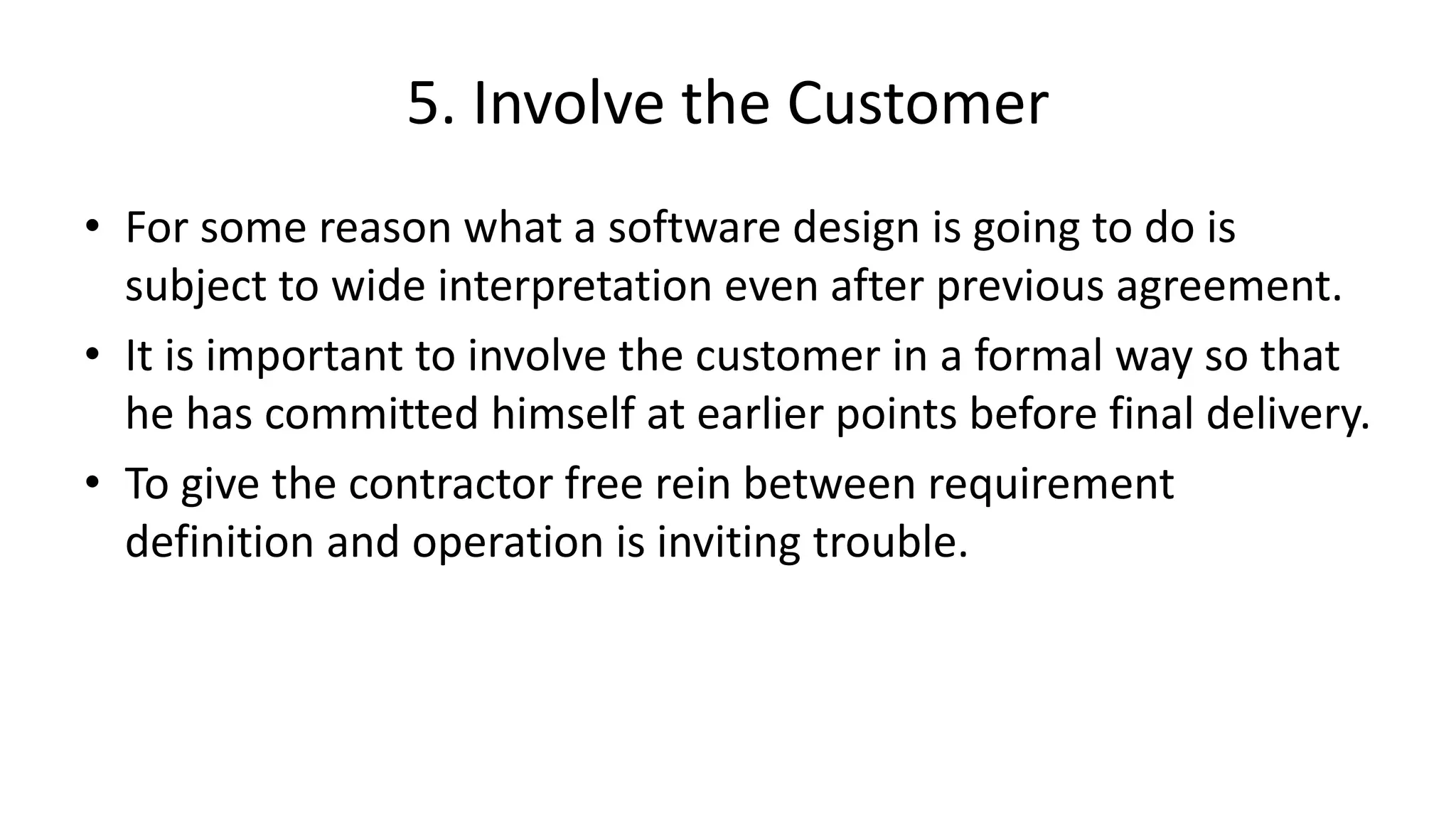 5. Involve the Customer
• For some reason what a software design is going to do is
subject to wide interpretation even after previous agreement.
• It is important to involve the customer in a formal way so that
he has committed himself at earlier points before final delivery.
• To give the contractor free rein between requirement
definition and operation is inviting trouble.
 