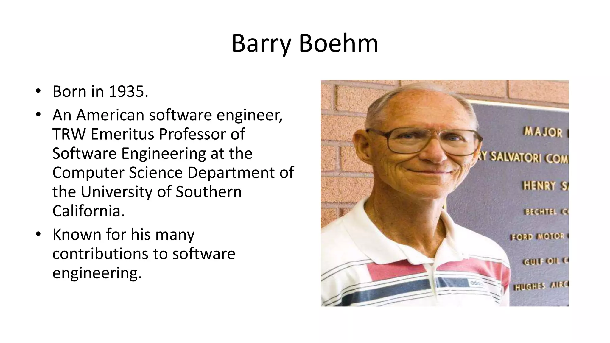 Barry Boehm
• Born in 1935.
• An American software engineer,
TRW Emeritus Professor of
Software Engineering at the
Computer Science Department of
the University of Southern
California.
• Known for his many
contributions to software
engineering.
 