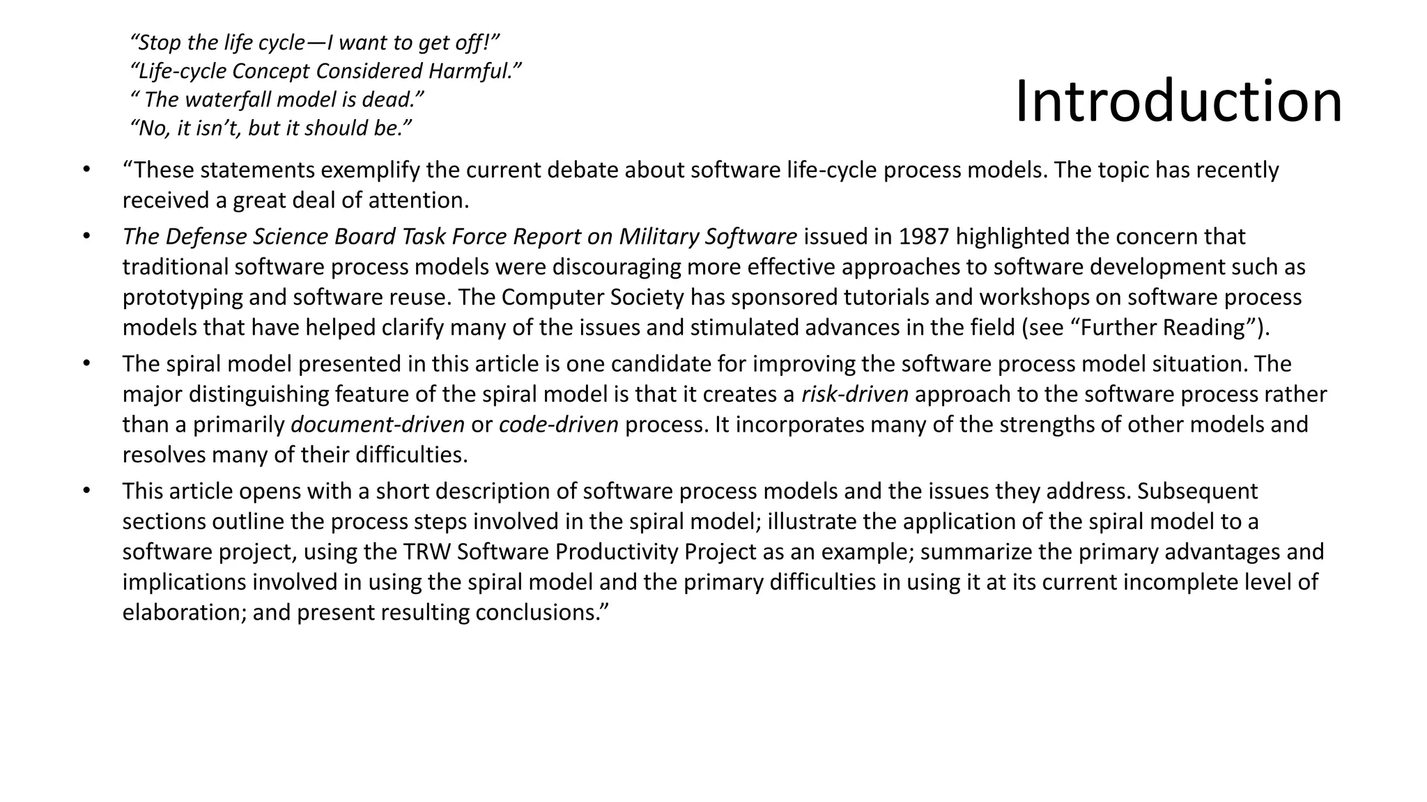 Introduction
• “These statements exemplify the current debate about software life-cycle process models. The topic has recently
received a great deal of attention.
• The Defense Science Board Task Force Report on Military Software issued in 1987 highlighted the concern that
traditional software process models were discouraging more effective approaches to software development such as
prototyping and software reuse. The Computer Society has sponsored tutorials and workshops on software process
models that have helped clarify many of the issues and stimulated advances in the field (see “Further Reading”).
• The spiral model presented in this article is one candidate for improving the software process model situation. The
major distinguishing feature of the spiral model is that it creates a risk-driven approach to the software process rather
than a primarily document-driven or code-driven process. It incorporates many of the strengths of other models and
resolves many of their difficulties.
• This article opens with a short description of software process models and the issues they address. Subsequent
sections outline the process steps involved in the spiral model; illustrate the application of the spiral model to a
software project, using the TRW Software Productivity Project as an example; summarize the primary advantages and
implications involved in using the spiral model and the primary difficulties in using it at its current incomplete level of
elaboration; and present resulting conclusions.”
“Stop the life cycle—I want to get off!”
“Life-cycle Concept Considered Harmful.”
“ The waterfall model is dead.”
“No, it isn’t, but it should be.”
 