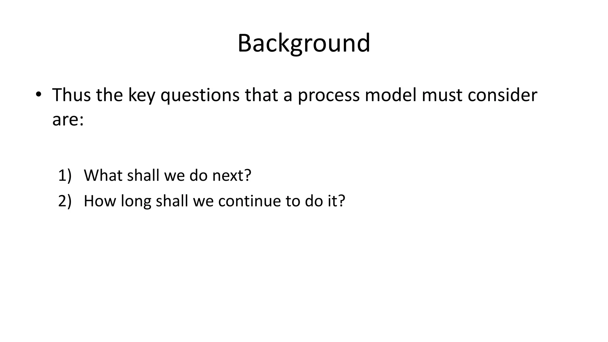 Background
• Thus the key questions that a process model must consider
are:
1) What shall we do next?
2) How long shall we continue to do it?
 