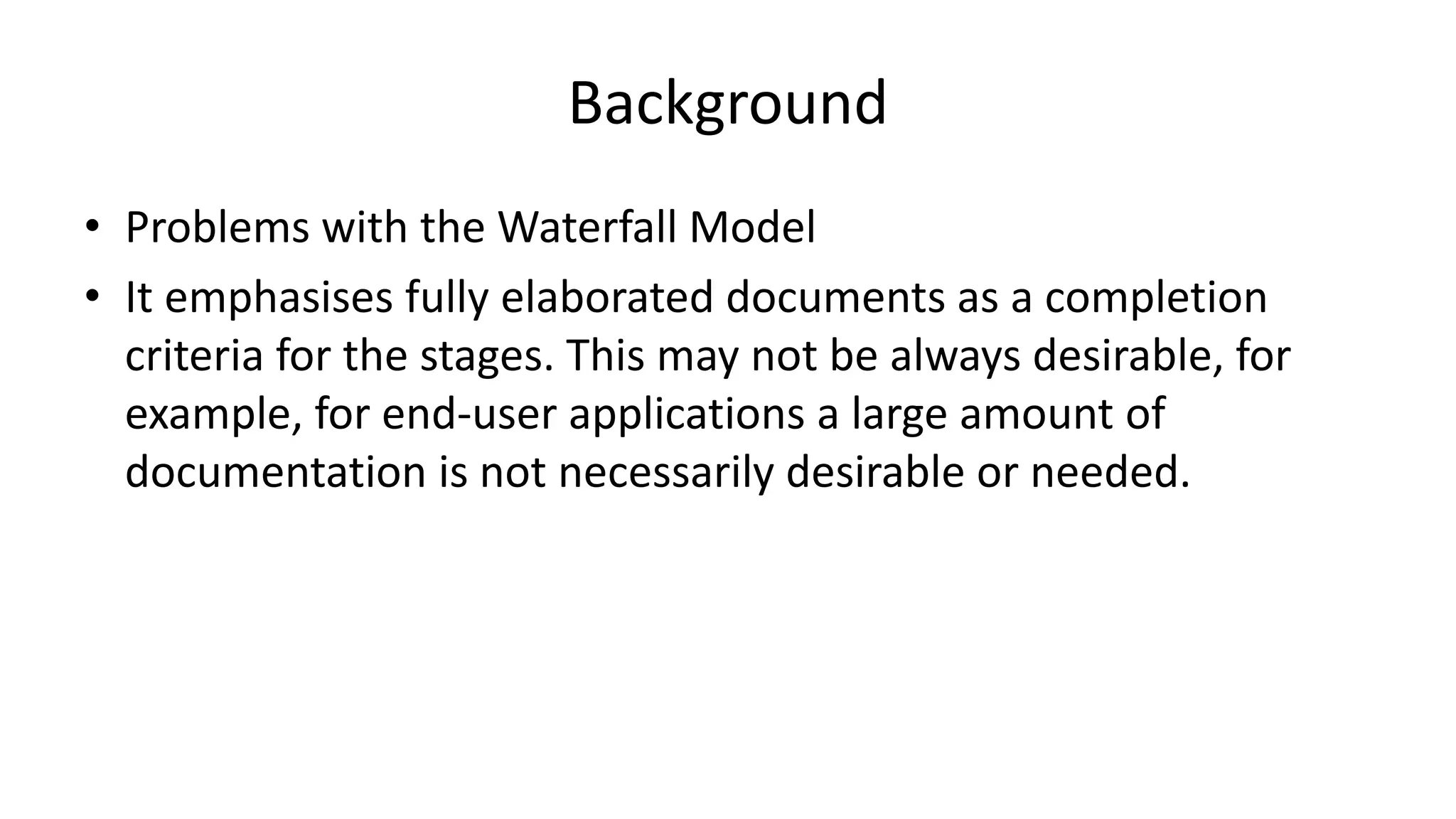Background
• Problems with the Waterfall Model
• It emphasises fully elaborated documents as a completion
criteria for the stages. This may not be always desirable, for
example, for end-user applications a large amount of
documentation is not necessarily desirable or needed.
 