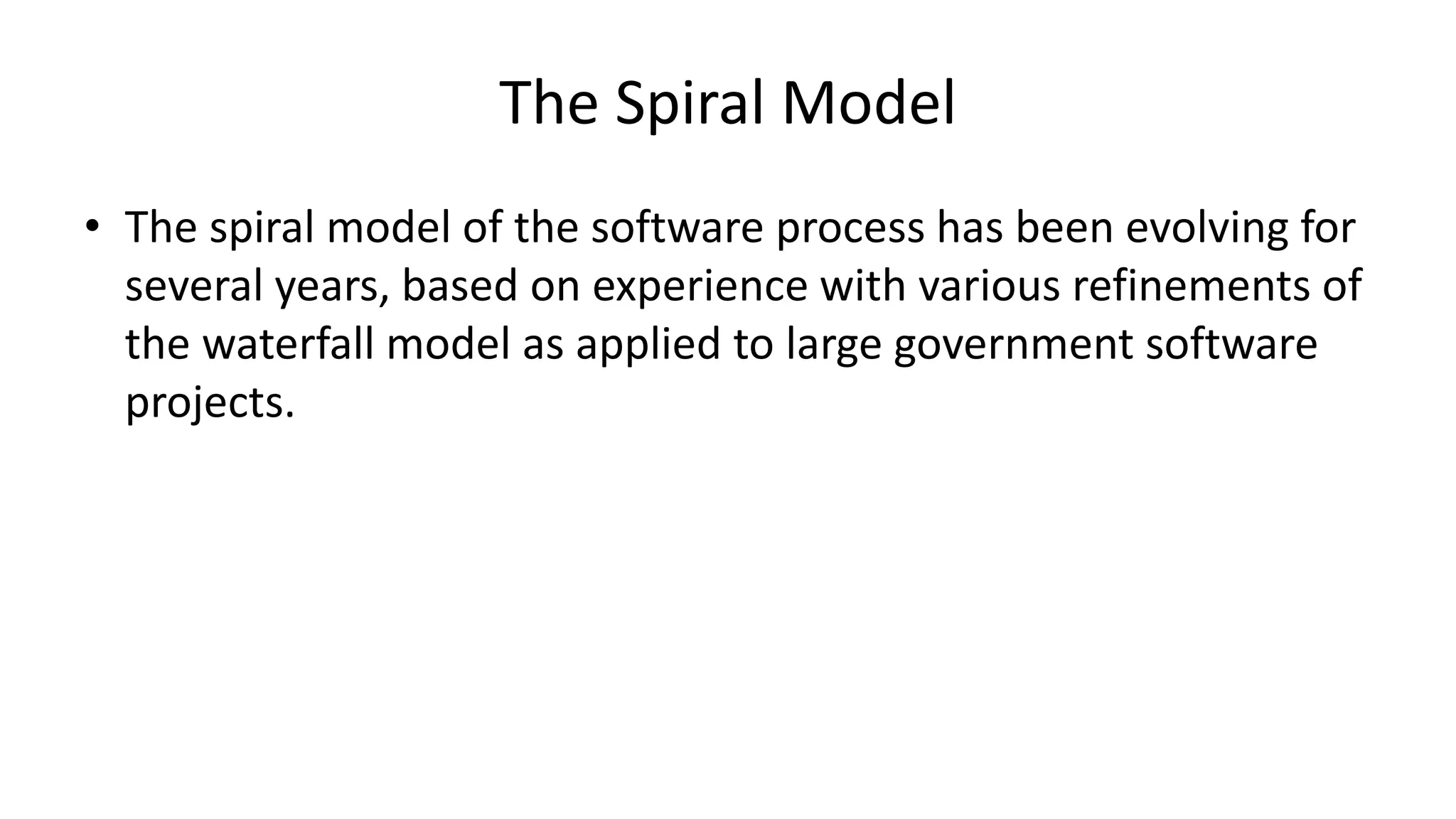 The Spiral Model
• The spiral model of the software process has been evolving for
several years, based on experience with various refinements of
the waterfall model as applied to large government software
projects.
 