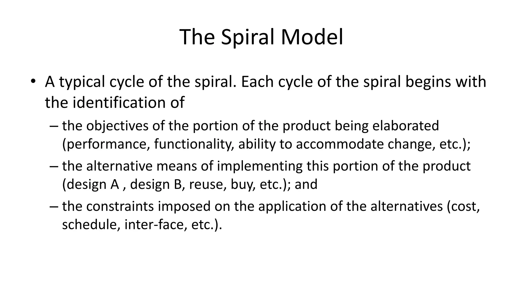The Spiral Model
• A typical cycle of the spiral. Each cycle of the spiral begins with
the identification of
– the objectives of the portion of the product being elaborated
(performance, functionality, ability to accommodate change, etc.);
– the alternative means of implementing this portion of the product
(design A , design B, reuse, buy, etc.); and
– the constraints imposed on the application of the alternatives (cost,
schedule, inter-face, etc.).
 