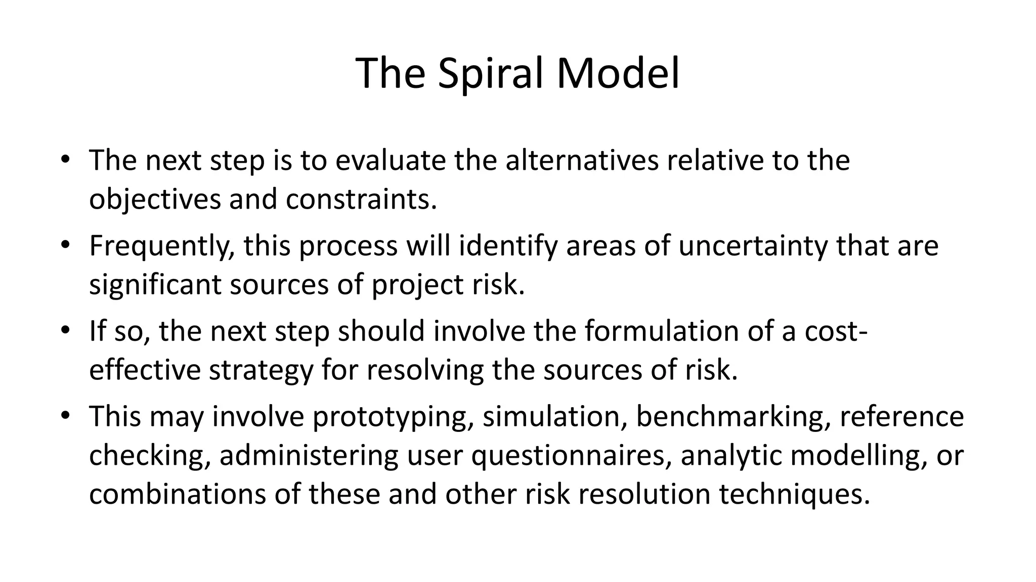 The Spiral Model
• The next step is to evaluate the alternatives relative to the
objectives and constraints.
• Frequently, this process will identify areas of uncertainty that are
significant sources of project risk.
• If so, the next step should involve the formulation of a cost-
effective strategy for resolving the sources of risk.
• This may involve prototyping, simulation, benchmarking, reference
checking, administering user questionnaires, analytic modelling, or
combinations of these and other risk resolution techniques.
 