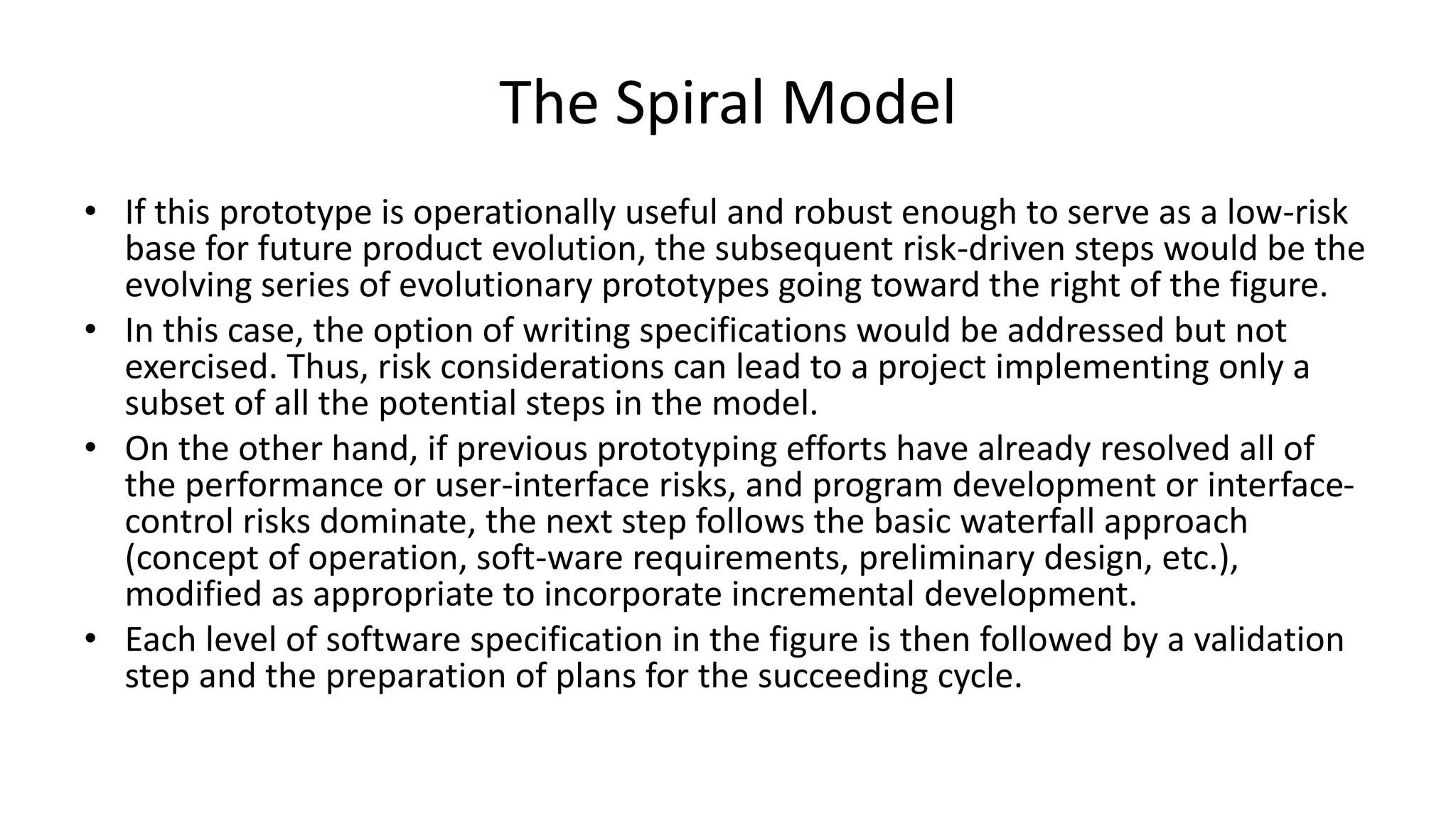 The Spiral Model
• If this prototype is operationally useful and robust enough to serve as a low-risk
base for future product evolution, the subsequent risk-driven steps would be the
evolving series of evolutionary prototypes going toward the right of the figure.
• In this case, the option of writing specifications would be addressed but not
exercised. Thus, risk considerations can lead to a project implementing only a
subset of all the potential steps in the model.
• On the other hand, if previous prototyping efforts have already resolved all of
the performance or user-interface risks, and program development or interface-
control risks dominate, the next step follows the basic waterfall approach
(concept of operation, soft-ware requirements, preliminary design, etc.),
modified as appropriate to incorporate incremental development.
• Each level of software specification in the figure is then followed by a validation
step and the preparation of plans for the succeeding cycle.
 