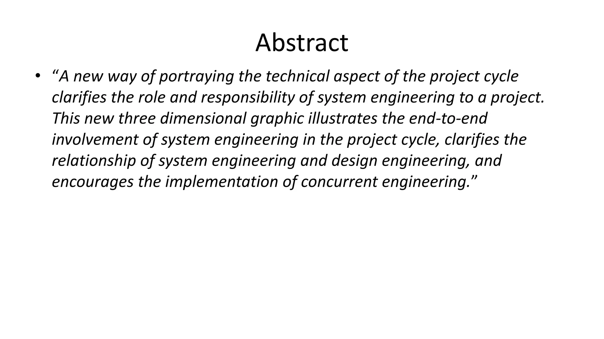 Abstract
• “A new way of portraying the technical aspect of the project cycle
clarifies the role and responsibility of system engineering to a project.
This new three dimensional graphic illustrates the end-to-end
involvement of system engineering in the project cycle, clarifies the
relationship of system engineering and design engineering, and
encourages the implementation of concurrent engineering.”
 