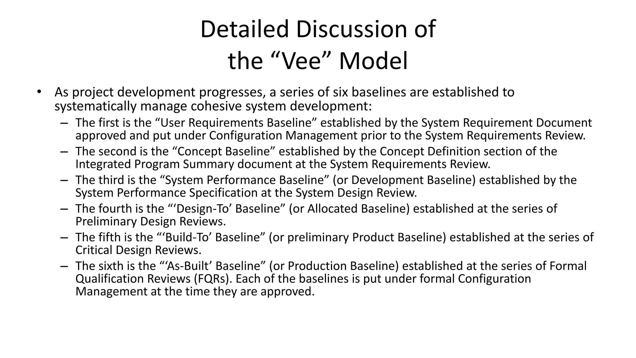 Detailed Discussion of
the “Vee” Model
• As project development progresses, a series of six baselines are established to
systematically manage cohesive system development:
– The first is the “User Requirements Baseline” established by the System Requirement Document
approved and put under Configuration Management prior to the System Requirements Review.
– The second is the “Concept Baseline” established by the Concept Definition section of the
Integrated Program Summary document at the System Requirements Review.
– The third is the “System Performance Baseline” (or Development Baseline) established by the
System Performance Specification at the System Design Review.
– The fourth is the “‘Design-To’ Baseline” (or Allocated Baseline) established at the series of
Preliminary Design Reviews.
– The fifth is the “‘Build-To’ Baseline” (or preliminary Product Baseline) established at the series of
Critical Design Reviews.
– The sixth is the “‘As-Built’ Baseline” (or Production Baseline) established at the series of Formal
Qualification Reviews (FQRs). Each of the baselines is put under formal Configuration
Management at the time they are approved.
 