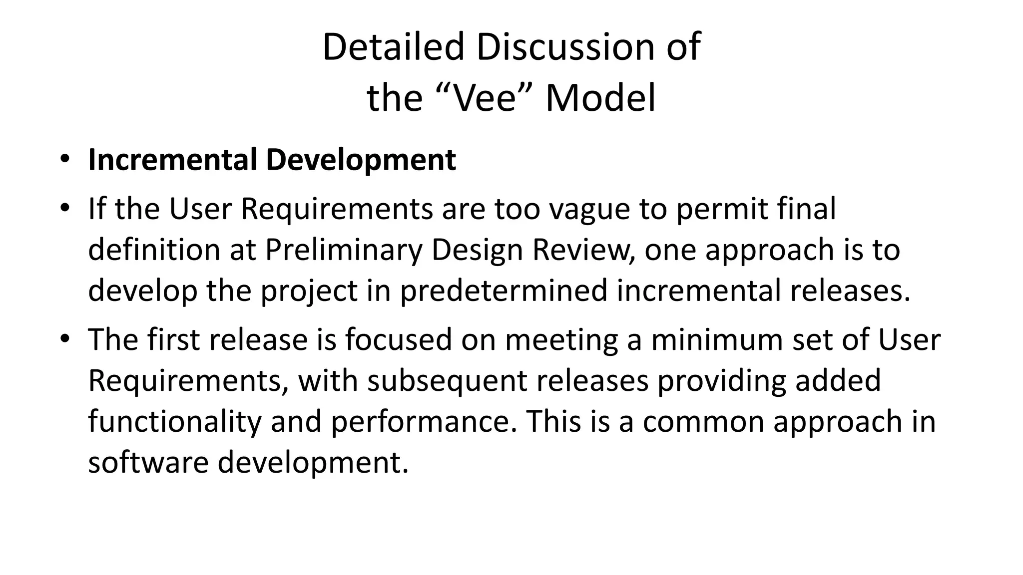 Detailed Discussion of
the “Vee” Model
• Incremental Development
• If the User Requirements are too vague to permit final
definition at Preliminary Design Review, one approach is to
develop the project in predetermined incremental releases.
• The first release is focused on meeting a minimum set of User
Requirements, with subsequent releases providing added
functionality and performance. This is a common approach in
software development.
 