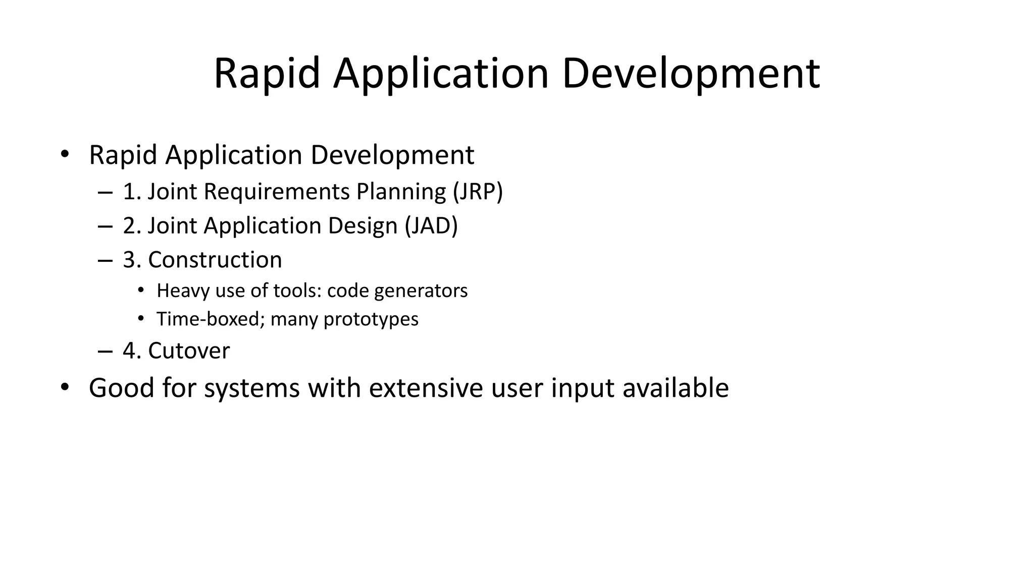 Rapid Application Development
• Rapid Application Development
– 1. Joint Requirements Planning (JRP)
– 2. Joint Application Design (JAD)
– 3. Construction
• Heavy use of tools: code generators
• Time-boxed; many prototypes
– 4. Cutover
• Good for systems with extensive user input available
 