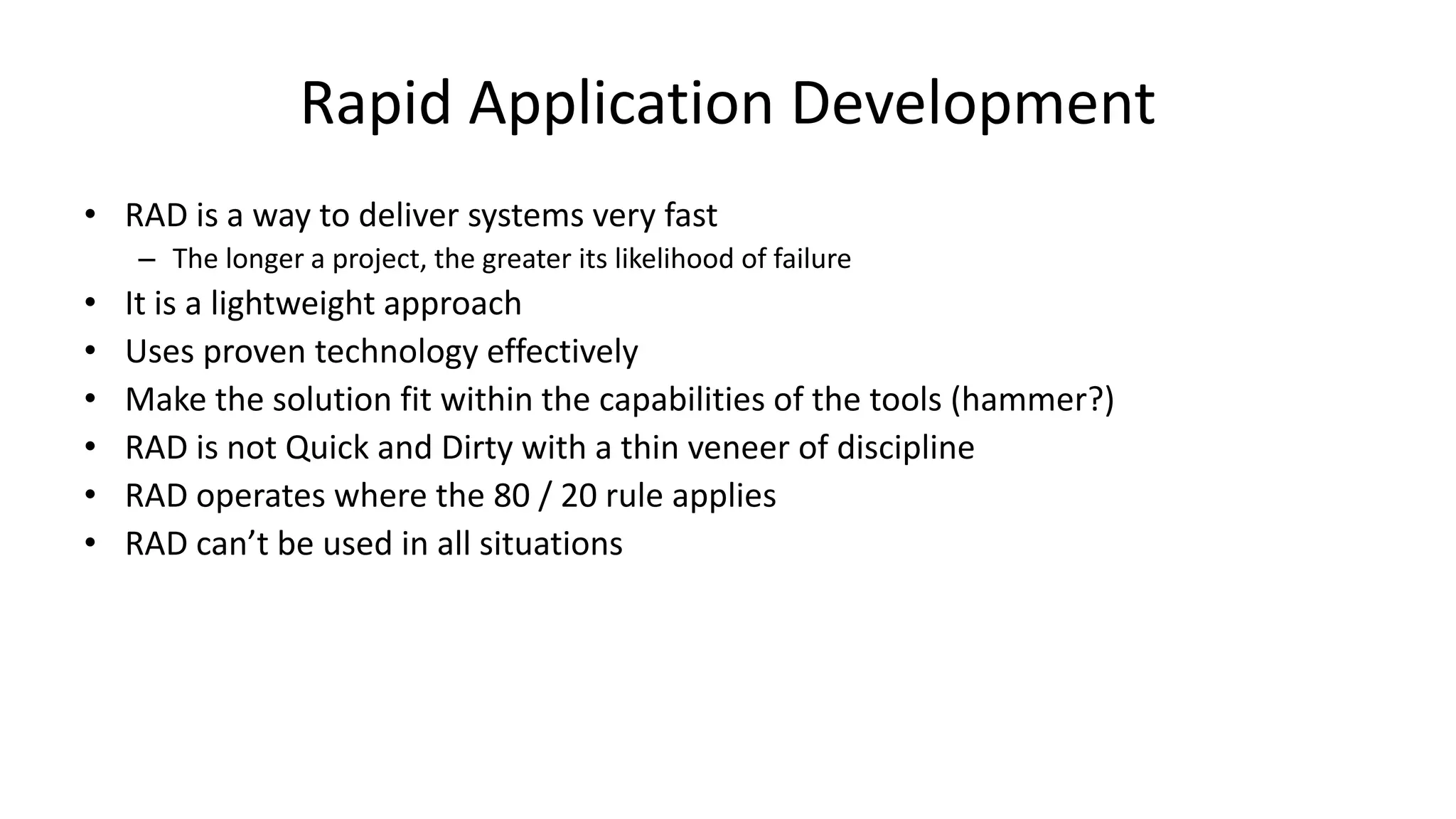 Rapid Application Development
• RAD is a way to deliver systems very fast
– The longer a project, the greater its likelihood of failure
• It is a lightweight approach
• Uses proven technology effectively
• Make the solution fit within the capabilities of the tools (hammer?)
• RAD is not Quick and Dirty with a thin veneer of discipline
• RAD operates where the 80 / 20 rule applies
• RAD can’t be used in all situations
 