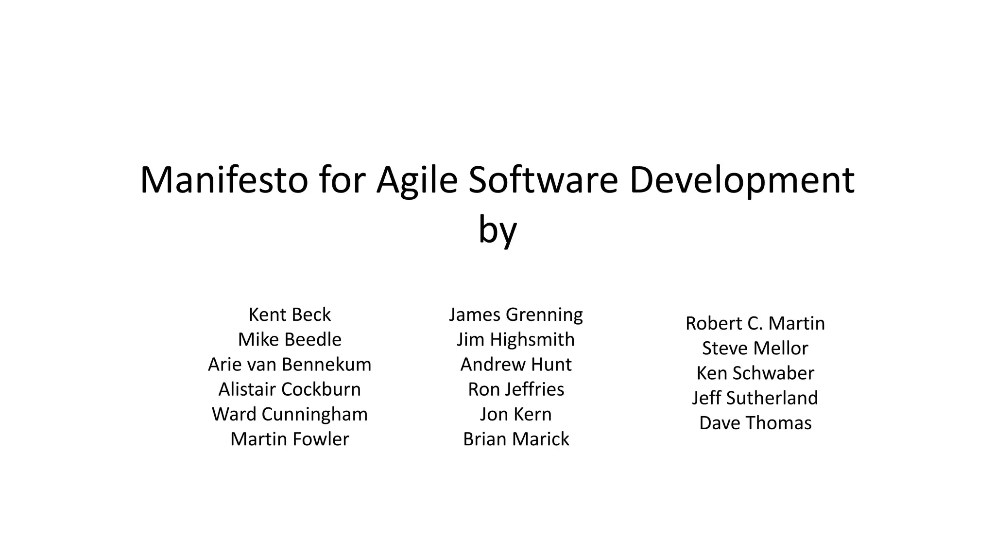 Manifesto for Agile Software Development
by
Kent Beck
Mike Beedle
Arie van Bennekum
Alistair Cockburn
Ward Cunningham
Martin Fowler
James Grenning
Jim Highsmith
Andrew Hunt
Ron Jeffries
Jon Kern
Brian Marick
Robert C. Martin
Steve Mellor
Ken Schwaber
Jeff Sutherland
Dave Thomas
 