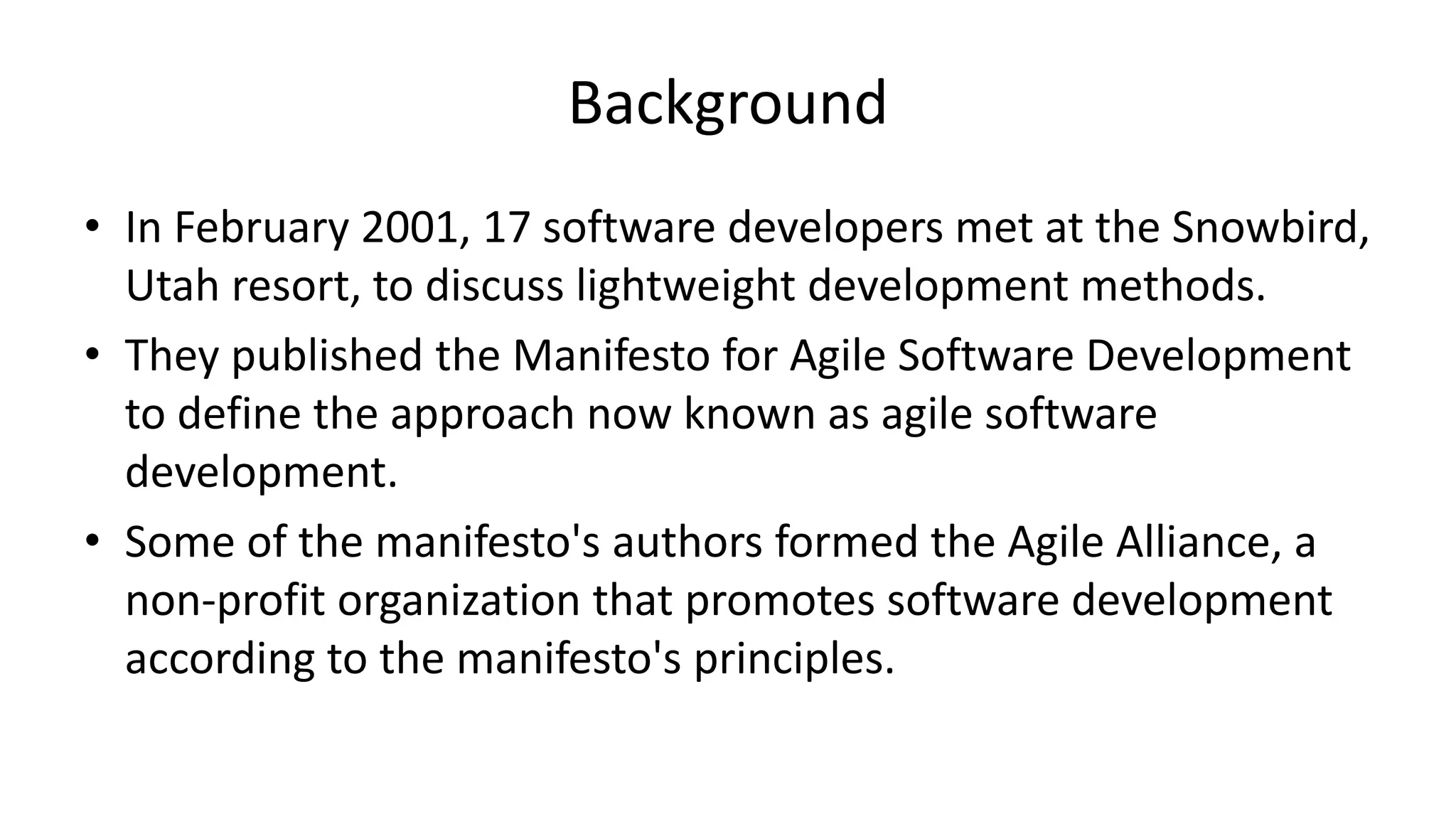 Background
• In February 2001, 17 software developers met at the Snowbird,
Utah resort, to discuss lightweight development methods.
• They published the Manifesto for Agile Software Development
to define the approach now known as agile software
development.
• Some of the manifesto's authors formed the Agile Alliance, a
non-profit organization that promotes software development
according to the manifesto's principles.
 